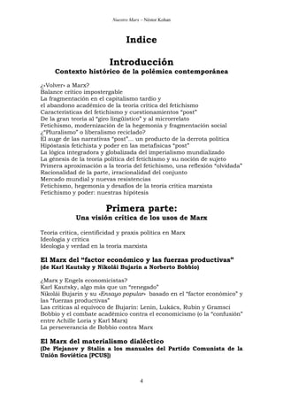 Nuestro Marx – Néstor Kohan

Indice
Introducción
Contexto histórico de la polémica contemporánea
¿«Volver» a Marx?
Balance crítico impostergable
La fragmentación en el capitalismo tardío y
el abandono académico de la teoría crítica del fetichismo
Características del fetichismo y cuestionamientos “post”
De la gran teoría al “giro lingüístico” y al microrrelato
Fetichismo, modernización de la hegemonía y fragmentación social
¿“Pluralismo” o liberalismo reciclado?
El auge de las narrativas “post”... un producto de la derrota política
Hipóstasis fetichista y poder en las metafísicas “post”
La lógica integradora y globalizada del imperialismo mundializado
La génesis de la teoría política del fetichismo y su noción de sujeto
Primera aproximación a la teoría del fetichismo, una reflexión “olvidada”
Racionalidad de la parte, irracionalidad del conjunto
Mercado mundial y nuevas resistencias
Fetichismo, hegemonía y desafíos de la teoría crítica marxista
Fetichismo y poder: nuestras hipótesis

Primera parte:
Una visión crítica de los usos de Marx
Teoría crítica, cientificidad y praxis política en Marx
Ideología y crítica
Ideología y verdad en la teoría marxista

El Marx del “factor económico y las fuerzas productivas”
(de Karl Kautsky y Nikolái Bujarin a Norberto Bobbio)
¿Marx y Engels economicistas?
Karl Kautsky, algo más que un “renegado”
Nikolái Bujarin y su «Ensayo popular» basado en el “factor económico” y
las “fuerzas productivas”
Las críticas al equívoco de Bujarin: Lenin, Lukács, Rubin y Gramsci
Bobbio y el combate académico contra el economicismo (o la “confusión”
entre Achille Loria y Karl Marx)
La perseverancia de Bobbio contra Marx

El Marx del materialismo dialéctico
(De Plejanov y Stalin a los manuales del Partido Comunista de la
Unión Soviética [PCUS])

4

 