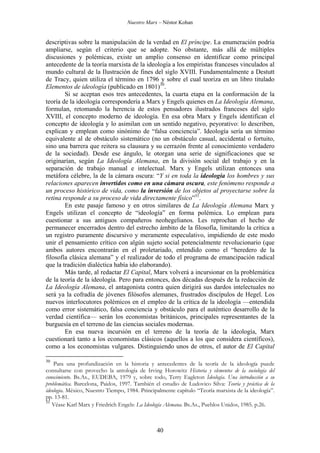 Nuestro Marx – Néstor Kohan

descriptivas sobre la manipulación de la verdad en El príncipe. La enumeración podría
ampliarse, según el criterio que se adopte. No obstante, más allá de múltiples
discusiones y polémicas, existe un amplio consenso en identificar como principal
antecedente de la teoría marxista de la ideología a los empiristas franceses vinculados al
mundo cultural de la Ilustración de fines del siglo XVIII. Fundamentalmente a Destutt
de Tracy, quien utiliza el término en 1796 y sobre el cual teoriza en un libro titulado
Elementos de ideología (publicado en 1801)30.
Si se aceptan esos tres antecedentes, la cuarta etapa en la conformación de la
teoría de la ideología correspondería a Marx y Engels quienes en La Ideología Alemana,
formulan, retomando la herencia de estos pensadores ilustrados franceses del siglo
XVIII, el concepto moderno de ideología. En esa obra Marx y Engels identifican el
concepto de ideología y lo asimilan con un sentido negativo, peyorativo: lo describen,
explican y emplean como sinónimo de “falsa conciencia”. Ideología sería un término
equivalente al de obstáculo sistemático (no un obstáculo casual, accidental o fortuito,
sino una barrera que reitera su clausura y su cerrazón frente al conocimiento verdadero
de la sociedad). Desde ese ángulo, le otorgan una serie de significaciones que se
originarían, según La Ideología Alemana, en la división social del trabajo y en la
separación de trabajo manual e intelectual. Marx y Engels utilizan entonces una
metáfora célebre, la de la cámara oscura: “Y si en toda la ideología los hombres y sus
relaciones aparecen invertidos como en una cámara oscura, este fenómeno responde a
un proceso histórico de vida, como la inversión de los objetos al proyectarse sobre la
retina responde a su proceso de vida directamente físico”31.
En este pasaje famoso y en otros similares de La Ideología Alemana Marx y
Engels utilizan el concepto de “ideología” en forma polémica. Lo emplean para
cuestionar a sus antiguos compañeros neohegelianos. Les reprochan el hecho de
permanecer encerrados dentro del estrecho ámbito de la filosofía, limitando la crítica a
un registro puramente discursivo y meramente especulativo, impidiendo de este modo
unir el pensamiento crítico con algún sujeto social potencialmente revolucionario (que
ambos autores encontrarán en el proletariado, entendido como el “heredero de la
filosofía clásica alemana” y el realizador de todo el programa de emancipación radical
que la tradición dialéctica había ido elaborando).
Más tarde, al redactar El Capital, Marx volverá a incursionar en la problemática
de la teoría de la ideología. Pero para entonces, dos décadas después de la redacción de
La Ideología Alemana, el antagonista contra quien dirigirá sus dardos intelectuales no
será ya la cofradía de jóvenes filósofos alemanes, frustrados discípulos de Hegel. Los
nuevos interlocutores polémicos en el empleo de la crítica de la ideología —entendida
como error sistemático, falsa conciencia y obstáculo para el auténtico desarrollo de la
verdad científica— serán los economistas británicos, principales representantes de la
burguesía en el terreno de las ciencias sociales modernas.
En esa nueva incursión en el terreno de la teoría de la ideología, Marx
cuestionará tanto a los economistas clásicos (aquellos a los que considera científicos),
como a los economistas vulgares. Distinguiendo unos de otros, el autor de El Capital
30

Para una profundización en la historia y antecedentes de la teoría de la ideología puede
consultarse con provecho la antología de Irving Horowitz Historia y elementos de la sociología del
conocimiento. Bs.As., EUDEBA, 1979 y, sobre todo, Terry Eagleton Ideología. Una introducción a su
problemática. Barcelona, Paidos, 1997. También el estudio de Ludovico Silva: Teoría y práctica de la
ideología. México, Nuestro Tiempo, 1984. Principalmente capítulo “Teoría marxista de la ideología”.
pp. 13-81.
31
Véase Karl Marx y Friedrich Engels: La Ideología Alemana. Bs.As., Pueblos Unidos, 1985. p.26.

40

 