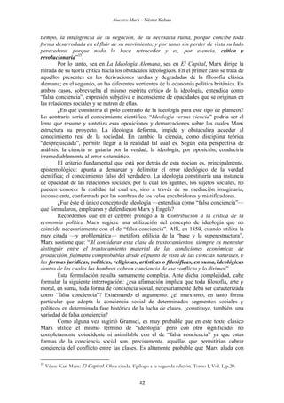 Nuestro Marx – Néstor Kohan

tiempo, la inteligencia de su negación, de su necesaria ruina, porque concibe toda
forma desarrollada en el fluir de su movimiento, y por tanto sin perder de vista su lado
perecedero, porque nada la hace retroceder y es, por esencia, crítica y
revolucionaria”35.
Por lo tanto, sea en La Ideología Alemana, sea en El Capital, Marx dirige la
mirada de su teoría crítica hacia los obstáculos ideológicos. En el primer caso se trata de
aquellos presentes en las derivaciones tardías y degradadas de la filosofía clásica
alemana; en el segundo, en las diferentes vertientes de la economía política británica. En
ambos casos, sobrevuelta el mismo espíritu crítico de la ideología, entendida como
“falsa conciencia”, expresión subjetiva e inconsciente de opacidades que se originan en
las relaciones sociales y se nutren de ellas.
¿En qué consistiría el polo contrario de la ideología para este tipo de planteos?
Lo contrario sería el conocimiento científico. “Ideología versus ciencia” podría ser el
lema que resume y sintetiza esas oposiciones y demarcaciones sobre las cuales Marx
estructura su proyecto. La ideología deforma, impide y obstaculiza acceder al
conocimiento real de la sociedad. En cambio la ciencia, como disciplina teórica
“desprejuiciada”, permite llegar a la realidad tal cual es. Según esta perspectiva de
análisis, la ciencia se guiaría por la verdad; la ideología, por oposición, conduciría
irremediablemente al error sistemático.
El criterio fundamental que está por detrás de esta noción es, principalmente,
epistemológico: apunta a demarcar y delimitar el error ideológico de la verdad
científica; el conocimiento falso del verdadero. La ideología constituiría una instancia
de opacidad de las relaciones sociales, por la cual los agentes, los sujetos sociales, no
pueden conocer la realidad tal cual es, sino a través de su mediación imaginaria,
inconsciente, conformada por las sombras de los velos encubridores y mistificadores.
¿Fue éste el único concepto de ideología —entendida como “falsa conciencia”—
que formularon, emplearon y defendieron Marx y Engels?
Recordemos que en el célebre prólogo a la Contribución a la crítica de la
economía política Marx sugiere una utilización del concepto de ideología que no
coincide necesariamente con el de “falsa conciencia”. Allí, en 1859, cuando utiliza la
muy citada —y problemática— metáfora edilicia de la “base y la superestructura”,
Marx sostiene que: “Al considerar esta clase de trastocamientos, siempre es menester
distinguir entre el trastocamiento material de las condiciones económicas de
producción, fielmente comprobables desde el punto de vista de las ciencias naturales, y
las formas jurídicas, políticas, religiosas, artísticas o filosóficas, en suma, ideológicas
dentro de las cuales los hombres cobran conciencia de ese conflicto y lo dirimen”.
Esta formulación resulta sumamente compleja. Ante dicha complejidad, cabe
formular la siguiente interrogación: ¿esa afirmación implica que toda filosofía, arte y
moral, en suma, toda forma de conciencia social, necesariamente deba ser caracterizada
como “falsa conciencia”? Extremando el argumento: ¿el marxismo, en tanto forma
particular que adopta la conciencia social de determinados segmentos sociales y
políticos en determinada fase histórica de la lucha de clases, ¿constituye, también, una
variedad de falsa conciencia?
Como alguna vez sugirió Gramsci, es muy probable que en este texto clásico
Marx utilice el mismo término de “ideología” pero con otro significado, no
completamente coincidente ni asimilable con el de “falsa conciencia” ya que estas
formas de la conciencia social son, precisamente, aquellas que permitirían cobrar
conciencia del conflicto entre las clases. Es altamente probable que Marx aluda con
35

Véase Karl Marx: El Capital. Obra citada. Epílogo a la segunda edición. Tomo I, Vol. I, p.20.

42

 