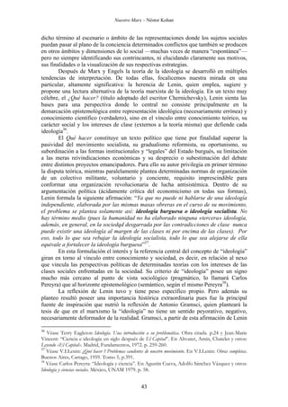 Nuestro Marx – Néstor Kohan

dicho término al escenario o ámbito de las representaciones donde los sujetos sociales
puedan pasar al plano de la conciencia determinados conflictos que también se producen
en otros ámbitos y dimensiones de lo social —muchas veces de manera “espontánea”—
pero no siempre identificando sus contrincantes, ni elucidando claramente sus motivos,
sus finalidades o la visualización de sus respectivas estrategias.
Después de Marx y Engels la teoría de la ideología se desarrolló en múltiples
tendencias de interpretación. De todas ellas, focalicemos nuestra mirada en una
particular, altamente significativa: la herencia de Lenin, quien emplea, sugiere y
propone una lectura alternativa de la teoría marxista de la ideología. En un texto muy
célebre, el ¿Qué hacer? (título adoptado del escritor Chernichevsky), Lenin sienta las
bases para una perspectiva donde lo central no consiste principalmente en la
demarcación epistemológica entre representación ideológica (necesariamente errónea) y
conocimiento científico (verdadero), sino en el vínculo entre conocimiento teórico, su
carácter social y los intereses de clase (externos a la teoría misma) que defiende cada
ideología36.
El Qué hacer constituye un texto político que tiene por finalidad superar la
pasividad del movimiento socialista, su gradualismo reformista, su oportunismo, su
subordinación a las formas institucionales y “legales” del Estado burgués, su limitación
a las meras reivindicaciones económicas y su desprecio o subestimación del debate
entre distintos proyectos emancipadores. Para ello su autor privilegia en primer término
la disputa teórica, mientras paralelamente plantea determinadas normas de organización
de un colectivo militante, voluntario y conciente, requisito imprescindible para
conformar una organización revolucionaria de lucha antisistémica. Dentro de su
argumentación política (ácidamente crítica del economicismo en todas sus formas),
Lenin formula la siguiente afirmación: “Ya que no puede ni hablarse de una ideología
independiente, elaborada por las mismas masas obreras en el curso de su movimiento,
el problema se plantea solamente así: ideología burguesa o ideología socialista. No
hay término medio (pues la humanidad no ha elaborado ninguna «tercera» ideología,
además, en general, en la sociedqd desgarrada por las contradicciones de clase nunca
puede existir una ideología al margen de las clases ni por encima de las clases). Por
eso, todo lo que sea rebajar la ideología socialista, todo lo que sea alejarse de ella
equivale a fortalecer la ideología burguesa”37.
En esta formulación el interés y la referencia central del concepto de “ideología”
giran en torno al vínculo entre conocimiento y sociedad, es decir, en relación al nexo
que vincula las perspectivas políticas de determinadas teorías con los intereses de las
clases sociales enfrentadas en la sociedad. Su criterio de “ideología” posee un signo
mucho más cercano al punto de vista sociológico (pragmático, lo llamará Carlos
Pereyra) que al horizonte epistemológico (semántico, según el mismo Pereyra38).
La reflexión de Lenin tuvo y tiene peso específico propio. Pero además su
planteo resultó poseer una importancia histórica extraordinaria pues fue la principal
fuente de inspiración que nutrió la reflexión de Antonio Gramsci, quien planteará la
tesis de que en el marxismo la “ideología” no tiene un sentido peyorativo, negativo,
necesariamente deformador de la realidad. Gramsci, a partir de esta afirmación de Lenin
36

Véase Terry Eagleton Ideología. Una introducción a su problemática. Obra citada. p.24 y Jean-Marie
Vincent: “Ciencia e ideología un siglo después de El Capital”. En Altvater, Amin, Chatelet y otros:
Leyendo «El Capital». Madrid, Fundamentos, 1972. p. 259-260.
37
Véase V.I.Lenin: ¿Qué hacer ? Problemas candentes de nuestro movimiento. En V.I.Lenin: Obras completas.
Buenos Aires, Cartago, 1959. Tomo 5, p.391.
38
Véase Carlos Pereyra: “Ideología y ciencia”. En Agustín Cueva, Adolfo Sánchez Vázquez y otros:
Ideología y ciencias sociales. México, UNAM 1979. p. 58.

43

 