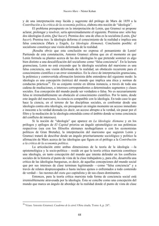 Nuestro Marx – Néstor Kohan

y de una interpretación muy lúcida y sugerente del prólogo de Marx de 1859 a la
Contribución a la crítica de la economía política, elabora otra noción de “ideología”.
El problema presupuesto en la interpretación de Lenin, que Gramsci se propone
aclarar, prolongar y resolver, sería aproximadamente el siguiente. Premisa uno: sólo hay
dos ideologías (Lenin, Qué hacer). Premisa dos: una de ellas es la socialista (Lenin, Qué
hacer). Premisa tres: la ideología deforma el conocimiento de la realidad e implica una
falsa conciencia (Marx y Engels, La Ideología Alemana). Conclusión posible: el
socialismo constituye una visión deformada de la realidad.
¡Resulta obvio que esta conclusión no expresa el pensamiento de Lenin!
Partiendo de esta constatación, Antonio Gramsci afirma que en el momento en que
Lenin formula su planteo acerca de las dos ideologías lo que pretende sostener es algo
bien distinto a una descalificación del socialismo como “falsa conciencia”. En la lectura
gramsciana, Lenin no está creyendo que la ideología socialista del marxismo es una
falsa conciencia, una visión deformada de la realidad, un obstáculo recurrente para el
conocimiento científico o un error sistemático. En la clave de interpretación gramsciana,
la polémica y controvertida afirmación leninista debe entenderse del siguiente modo: la
ideología es una concepción (teórica) del mundo que implica una ética y normas de
conductas prácticas39. En su conjunto remite en última instancia, a través de toda una
cadena de mediaciones, a intereses correspondientes a determinados segmentos y clases
sociales. Esa concepción del mundo puede ser verdadera o falsa. No es necesariamente
falsa ni irremediablemente un obstáculo al conocimiento científico. Por lo tanto, desde
este ángulo del marxismo, la ciencia es compatible con la ideología. En todo caso lo que
hace la ciencia, en el terreno de las disciplinas sociales, es confrontar desde una
ideología contra otra ideología, sin presuponer en ningún momento un acceso inmediato
e inocente a la verdad desnuda (es decir, un acceso abrupto a la verdad, sin pasar por el
filtro y la mediación de la ideología entendida como el ámbito donde se toma conciencia
del conflicto de intereses).
Si la noción de “ideología” que aparece en La Ideología Alemana y en los
prólogos y epílogos de El Capital prioriza un ángulo epismológico en sus polémicas
respectivas (sea con los filósofos alemanes neohegelianos o con los economistas
políticos de Gran Bretaña), la interpretación del marxismo que sugieren Lenin y
Gramsci tratará de descifrar desde un ángulo prioritariamente sociológico y político la
afirmación de Marx acerca de las ideologías que figura en el prólogo a la Contribución
a la crítica de la economía política.
La articulación entre ambas dimensiones de la teoría de la ideología —la
epistemológica y la socio-política— reside en que la teoría crítica marxista constituye
una ideología, en tanto concepción del mundo que intenta defender en los conflictos
sociales de la historia el punto de vista de la clase trabajadora y, para ello, desarrolla una
crítica de las ideologías burguesas, es decir, de aquellas concepciones del mundo social
que por sus intereses de clase terminan legitimando —como “falsa conciencia” y a
través de relatos despreocupados o hasta incluso ajenos o enfrentados a todo contenido
de verdad— las razones del statu quo capitalista y de sus clases dominantes.
Entonces, para la teoría crítica marxista toda forma de conciencia social está
irremisiblemente atravesada por la ideología. Ésta se concibe como una concepción del
mundo que marca un ángulo de abordaje de la realidad donde el punto de vista de clase

39

Véase Antonio Gramsci: Cuadernos de la cárcel. Obra citada. Tomo 4, p. 247.

44

 