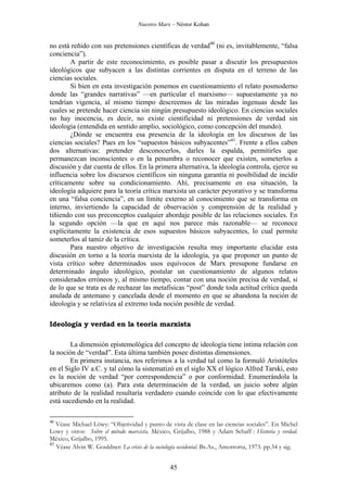 Nuestro Marx – Néstor Kohan

no está reñido con sus pretensiones científicas de verdad40 (ni es, invitablemente, “falsa
conciencia”).
A partir de este reconocimiento, es posible pasar a discutir los presupuestos
ideológicos que subyacen a las distintas corrientes en disputa en el terreno de las
ciencias sociales.
Si bien en esta investigación ponemos en cuestionamiento el relato posmoderno
donde las “grandes narrativas” —en particular el marxismo— supuestamente ya no
tendrían vigencia, al mismo tiempo descreemos de las miradas ingenuas desde las
cuales se pretende hacer ciencia sin ningún presupuesto ideológico. En ciencias sociales
no hay inocencia, es decir, no existe cientificidad ni pretensiones de verdad sin
ideología (entendida en sentido amplio, sociológico, como concepción del mundo).
¿Dónde se encuentra esa presencia de la ideología en los discursos de las
ciencias sociales? Pues en los “supuestos básicos subyacentes”41. Frente a ellos caben
dos alternativas: pretender desconocerlos, darles la espalda, permitirles que
permanezcan inconscientes o en la penumbra o reconocer que existen, someterlos a
discusión y dar cuenta de ellos. En la primera alternativa, la ideología controla, ejerce su
influencia sobre los discursos científicos sin ninguna garantía ni posibilidad de incidir
críticamente sobre su condicionamiento. Ahí, precisamente en esa situación, la
ideología adquiere para la teoría crítica marxista un carácter peyorativo y se transforma
en una “falsa conciencia”, en un límite externo al conocimiento que se transforma en
interno, inviertiendo la capacidad de observación y comprensión de la realidad y
tiñiendo con sus preconceptos cualquier abordaje posible de las relaciones sociales. En
la segundo opción —la que en aquí nos parece más razonable— se reconoce
explícitamente la existencia de esos supuestos básicos subyacentes, lo cual permite
someterlos al tamiz de la crítica.
Para nuestro objetivo de investigación resulta muy importante elucidar esta
discusión en torno a la teoría marxista de la ideología, ya que proponer un punto de
vista crítico sobre determinados usos equívocos de Marx presupone fundarse en
determinado ángulo ideológico, postular un cuestionamiento de algunos relatos
considerados erróneos y, al mismo tiempo, contar con una noción precisa de verdad, si
de lo que se trata es de rechazar las metafísicas “post” donde toda actitud crítica queda
anulada de antemano y cancelada desde el momento en que se abandona la noción de
ideología y se relativiza al extremo toda noción posible de verdad.
Ideología y verdad en la teoría marxista
La dimensión epistemológica del concepto de ideología tiene íntima relación con
la noción de “verdad”. Esta última también posee distintas dimensiones.
En primera instancia, nos referimos a la verdad tal como la formuló Aristóteles
en el Siglo IV a.C. y tal cómo la sistematizó en el siglo XX el lógico Alfred Tarski, esto
es la noción de verdad “por correspondencia” o por conformidad. Enumerándola la
ubicaremos como (a). Para esta determinación de la verdad, un juicio sobre algún
atributo de la realidad resultaría verdadero cuando coincide con lo que efectivamente
está sucediendo en la realidad.
40

Véase Michael Löwy: “Objetividad y punto de vista de clase en las ciencias sociales”. En Michel
Lowy y otros: Sobre el método marxista. México, Grijalbo, 1988 y Adam Schaff : Historia y verdad.
México, Grijalbo, 1995.
41
Véase Alvin W. Gouldner: La crisis de la sociología occidental. Bs.As., Amorrortu, 1973. pp.34 y sig.

45

 