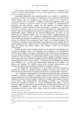 Nuestro Marx – Néstor Kohan

Para sintetizar esa noción de “verdad”, Aristóteles sostiene en su Metafísica que:
“Falso es, en efecto, decir que lo que es, no es, y que lo que no es, es; verdadero, que lo
que es, es y lo que no es, no es”42.
Intentando fundamentar esta concepción clásica de la verdad, en su trabajo La
concepción semántica de la verdad y los fundamentos de la semántica (1944) Alfred
Tarski sostiene que: “la verdad de una oración consiste en su acuerdo (o
correspondencia) con la realidad”43. También lo formula del siguiente modo: “Una
oración es verdadera si designa un estado de cosas existente”44 y, proponiendo una
definición aun más precisa —porque las dos anteriores le resultan todavía
insatisfactorias— Tarski concluye con que “una oración es verdadera si es satisfecha
por todos los objetos, y falsa en caso contrario”45 (la noción de “satisfacción” que
maneja Tarski en esta propuesta más precisa de definición de verdad consiste en que
determinados objetos “satisfacen” una función proposicional —es decir: no una
proposición del lenguaje humano sino una que contiene variables abiertas, aun
indeterminadas, como “x” o “y”— cuando se reemplazan las variables abiertas o libres
de la función por nombres de objetos que sí están determinados y que por lo tanto
cierran las variables). Por consiguiente, para Tarski, en la misma perspectiva de
Aristóteles, la verdad será una característica de las proposiciones del lenguaje una vez
que éstas dejan de tener variables sin cerrar ni eterminar, y esas oraciones coinciden con
todos los objetos que pueden “llenar” esas variables “vacías” de la función
proposicional.
Cuando la teoría crítica marxista sostiene que la dimensión epistemológica del
concepto de ideología remite a las relaciones de las hipótesis y las formulaciones
teóricas con la verdad, o su contrario, la falsedad, lo que se plantea como interrogación
es si ese cuerpo de hipótesis y de conocimientos permite, o no, conocer tal cómo es la
realidad. O si, por el contrario, el conocimiento teórico, porque es ideológico (y por lo
tanto conlleva una falsa conciencia) impide conocer la realidad, obstaculiza y deforma
la correspondencia entre lo que se afirma —las proposiciones del lenguaje, que pueden
tener variables o no— y lo que está efectivamente sucediendo en la realidad —los
objetos que “llenarían” las variables vacías de las funciones proposicionales para
convertir las proposiciones del discurso científico en verdaderas o falsas—.
(a) La verdad por “correspondencia” no es la única aproximación posible al
concepto de verdad. En segunda instancia, podemos reconocer que existiría otra
dimensión de la verdad inserta en la lógica de relaciones. La enumeraremos como (b).
La “verdad por correspondencia” (a) presupone una lógica de sujeto y predicado,
sustancia y accidente o sustancia y atributo, donde el juicio [“S es P”] del lenguaje
humano realiza una aseveración (predicado) acerca de algo (sujeto) que sucede en la
realidad. Ese juicio se torna verdadero cuando en la realidad efectivamente sucede lo
que se afirma —hay correspondencia entre lenguaje y realidad— o se torna falso
cuando en la realidad no ocurre eso —no hay conformidad entre ambos—. En esta
noción de verdad, el significado de cada término que compone el juicio (el sujeto “S”, el
predicado “P”) adquiere su sentido en sí mismo, en forma aislada, con total
independencia del otro término. Para la lógica formal de Aristóteles cada término del
42

Véase Aristóteles: Metafísica. Madrid, Gredos, 2000. Libro IV, capítulo séptimo. p. 186.
Véase Alfred Tarski: La concepción semántica de la verdad y los fundamentos de la semántica. Bs.As., Nueva
Visión, 1972. p. 12.
44
Véase Alfred Tarski: La concepción semántica de la verdad y los fundamentos de la semántica. Obra citada.
p. 13.
45
Véase Alfred Tarski: La concepción semántica de la verdad y los fundamentos de la semántica. Obra citada.
p. 34.
43

46

 