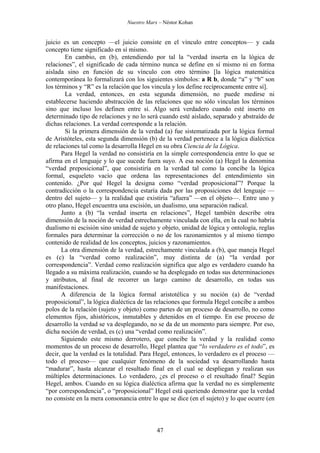 Nuestro Marx – Néstor Kohan

juicio es un concepto —el juicio consiste en el vínculo entre conceptos— y cada
concepto tiene significado en sí mismo.
En cambio, en (b), entendiendo por tal la “verdad inserta en la lógica de
relaciones”, el significado de cada término nunca se define en sí mismo ni en forma
aislada sino en función de su vínculo con otro término [la lógica matemática
contemporánea lo formalizará con los siguientes símbolos: a R b, donde “a” y “b” son
los términos y “R” es la relación que los vincula y los define recíprocamente entre sí].
La verdad, entonces, en esta segunda dimensión, no puede medirse ni
establecerse haciendo abstracción de las relaciones que no sólo vinculan los términos
sino que incluso los definen entre sí. Algo será verdadero cuando esté inserto en
determinado tipo de relaciones y no lo será cuando esté aislado, separado y abstraído de
dichas relaciones. La verdad corresponde a la relación.
Si la primera dimensión de la verdad (a) fue sistematizada por la lógica formal
de Aristóteles, esta segunda dimensión (b) de la verdad pertenece a la lógica dialéctica
de relaciones tal como la desarrolla Hegel en su obra Ciencia de la Lógica.
Para Hegel la verdad no consistiría en la simple correspondencia entre lo que se
afirma en el lenguaje y lo que sucede fuera suyo. A esa noción (a) Hegel la denomina
“verdad preposicional”, que consistiría en la verdad tal como la concibe la lógica
formal, esqueleto vacío que ordena las representaciones del entendimiento sin
contenido. ¿Por qué Hegel la designa como “verdad proposicional”? Porque la
contradicción o la correspondencia estaría dada por las proposiciones del lenguaje —
dentro del sujeto— y la realidad que existiría “afuera” —en el objeto—. Entre uno y
otro plano, Hegel encuentra una escisión, un dualismo, una separación radical.
Junto a (b) “la verdad inserta en relaciones”, Hegel también describe otra
dimensión de la noción de verdad estrechamente vinculada con ella, en la cual no habría
dualismo ni escisión sino unidad de sujeto y objeto, unidad de lógica y ontología, reglas
formales para determinar la corrección o no de los razonamientos y al mismo tiempo
contenido de realidad de los conceptos, juicios y razonamientos.
La otra dimensión de la verdad, estrechamente vinculada a (b), que maneja Hegel
es (c) la “verdad como realización”, muy distinta de (a) “la verdad por
correspondencia”. Verdad como realización significa que algo es verdadero cuando ha
llegado a su máxima realización, cuando se ha desplegado en todas sus determinaciones
y atributos, al final de recorrer un largo camino de desarrollo, en todas sus
manifestaciones.
A diferencia de la lógica formal aristotélica y su noción (a) de “verdad
proposicional”, la lógica dialéctica de las relaciones que formula Hegel concibe a ambos
polos de la relación (sujeto y objeto) como partes de un proceso de desarrollo, no como
elementos fijos, ahistóricos, inmutables y detenidos en el tiempo. En ese proceso de
desarrollo la verdad se va desplegando, no se da de un momento para siempre. Por eso,
dicha noción de verdad, es (c) una “verdad como realización”.
Siguiendo este mismo derrotero, que concibe la verdad y la realidad como
momentos de un proceso de desarrollo, Hegel plantea que “lo verdadero es el todo”, es
decir, que la verdad es la totalidad. Para Hegel, entonces, lo verdadero es el proceso —
todo el proceso— que cualquier fenómeno de la sociedad va desarrollando hasta
“madurar”, hasta alcanzar el resultado final en el cual se despliegan y realizan sus
múltiples determinaciones. Lo verdadero, ¿es el proceso o el resultado final? Según
Hegel, ambos. Cuando en su lógica dialéctica afirma que la verdad no es simplemente
“por correspondencia”, o “proposicional” Hegel está queriendo demostrar que la verdad
no consiste en la mera consonancia entre lo que se dice (en el sujeto) y lo que ocurre (en

47

 