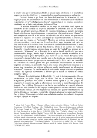 Nuestro Marx – Néstor Kohan

el objeto) sino que lo verdadero es el todo, la unidad sujeto-objeto que es el resultado de
un proceso genético histórico y el proceso final mismo al que conduce su realización.
En cuarta instancia, ya fuera y en forma independiente de Aristóteles (a) y de
Hegel (b) y (c), nos encontramos con otra dimensión en el tratamiento de la verdad que
respondería a (d) la “verdad por consistencia”, característica de los sistemas axiomáticos
estudiados por la lógica matemática o lógica simbólica.
Un sistema axiomático consiste en un juego de relaciones entre signos sin
contenido, al que después se le puede encontrar el contenido, esto es, un modelo
posible, un referente empírico. Dentro del sistema axiomático, de carácter puramente
formal, si todos sus signos integrantes y mutuamente relacionados no se “chocan” ni
son antagónicos entre sí, si no entran en contradicción ni se anulan recíprocamente
dentro de la lógica de los axiomas y las reglas que organizan el sistema axiomático, se
afirma que ese sistema es “coherente”. Mientras un sistema axiomático no tenga
referente empírico, es decir, carezca de modelo, dicho juego sintáctico está vacío, no
dice nada acerca de la realidad. Pero si no entra en contradicción interna entre el punto
de partida y el resultado al que se llega luego de aplicar a los axiomas las reglas de
formación y transformación, entonces tiene un grado de “verdad” que consiste en la
coherencia. (“Coherente” en el lenguaje de la lógica formal significa lo que no es
contradictorio). Luego, podría llegar a afirmarse que el sistema axiomático, si es
coherente, posee un grado de “verdad”... Esa puede ser (d) una noción de “verdad como
coherencia”. Aunque habría que recordar que en las teorías de sistemas axiomáticos,
habitualmente se plantea que para que un sistema formal (es decir, vacío, sin contenido)
sea verdadero en sentido pleno hay que encontrarle necesariamente un referente
empírico, un modelo, un contenido. Recién allí, cuando a la coherencia sintáctica se le
agrega una semántica, un sistema coherente puede transformarse en plenamente
verdadero46. Antes no. Por eso la noción de coherencia, aunque contiene un grado de
“verdad” no significa exactamente lo mismo que la noción de verdad en sentido
completo y pleno.
Después de Aristóteles (a), de Hegel (b) y (c) y de la lógica matemática (d), nos
encontramos, en quinto lugar, con la última fase de la reflexión de Ludwig
Wittgenstein, pensador para quien la verdad estaría ligada a (e) “los juegos del
lenguaje”, al conjunto de reglas y relaciones en cuyo seno se ejerce la pragmática del
lenguaje. Para el último Wittgenstein, no habría una verdad en sí, esencial, absoluta,
donde a una sola formulación del lenguaje le correspondería una sola referencia externa,
un solo hecho atómico, un solo fragmento de realidad, sino que la verdad remitiría a y
estaría definida por esas reglas compartidas e intersubjetivas de los juegos del lenguaje.
Para el último Wittgenstein no habría una verdad sino muchas, dependiendo siempre de
las reglas y juegos del lenguaje.

46

Véase José Ferrater Mora y Hugues Leblanc: Lógica matemática. México, Fondo de Cultura
Económica, 1965; María Angélica y Julio C.Colacilli de Muro: Elementos de lógica moderna y filosofía.
Bs.As., Ángel Estrada ed., 1978. Cap.14. “Nociones sobre teoría de la verdad”. pp.333-348; Inving
M. Copi: Introducción a la lógica. Bs.As., EUDEBA, 1984. Cap. “Verdad y validez”. pp. 34-46 y
Manuel Garrido: Lógica simbólica. Madrid, Tecnos, 2001. De todas formas, poniendo en discusión
este tipo de coherentismo, señala Eagleton: “Una teoría coherentista de la verdad, para la cual son
verdaderas aquellas proposiciones que se codean amistosamente con el resto de nuestras proposiciones, está perseguida
por el mismo inexorable retorno del realismo: ¿cómo podemos saber [subrayado de Eagleton] que una
proposición encaja con las otras?”. Véase Terry Eagleton: “Acerca de decir la verdad”. En Leo Panitch y
Colin Leys [editores]: Diciendo la verdad. Número anual de Socialist Register 2006. Buenos Aires,
CLACSO, 2007. p.308.

48

 