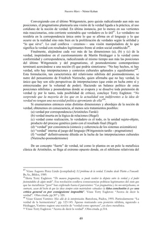 Nuestro Marx – Néstor Kohan

Convergiendo con el último Wittgenstein, pero quizás radicalizando aun más sus
posiciones, el pragmatismo plantearía una visión de la verdad ligada a la práctica, al uso
cotidiano de la noción de verdad. En última instancia, por lo menos en sus vertientes
más reaccionarias, esta corriente sostendría que verdadero es lo útil47. Lo verdadero no
residiría en la correspondencia única entre lo que se afirma en el lenguaje y lo que
ocurre en la realidad sino más bien en la proliferación de verdades según la utilidad y
“lo que sirve”. Lo cual conlleva —creemos— una visión manipuladora de lo que
significa la verdad con resultados legitimantes frente al orden social establecido48.
Finalmente, alejándose cada vez más de las dimensiones (a), (b) y (c) de la
verdad, inspirándose en el cuestionamiento de Martín Heidegger a la verdad como
conformidad y correspondencia, radicalizando al mismo tiempo aun más las posiciones
del último Wittgenstein y del pragmatismo, el posmodernismo contemporáneo
terminará acercándose a una noción (f) que podría sintetizarse: “No hay hechos, ni hay
verdad, sólo hay interpretaciones y contextos culturales aplanados y equidistantes”49.
Esta formulación, tan característica del relativismo nihilista del postmodernismo, se
nutre del pensamiento de Friedrich Nietzsche, quien afirmaba que no hay verdad, lo
único que hay son sólo perspectivas de interpretaciones (que están en lucha entre sí y
entrecruzadas por la voluntad de poder). Haciendo un balance político de estas
posiciones nihilistas y posmodernas donde se evapora y se disuelve toda pretensión de
verdad (y por lo tanto, toda posibilidad de crítica), concluye Terry Eagleton: “No
sorprende que la mayoría de los que en la actualidad son indiferentes a la idea de
verdad no tengan una necesidad política apremiante de ella”50.
Si enumeramos entonces estas distintas dimensiones y abordajes de la noción de
verdad, obtenemos en consecuencia, al menos seis tratamientos posibles:
(a) verdad por correspondencia (Aristóteles-Tarski)
(b) verdad inserta en la lógica de relaciones (Hegel)
(c) verdad como realización, lo verdadero es el todo, es la unidad sujeto-objeto,
producto del proceso genético junto con el resultado final (Hegel)
(d) “verdad” por consistencia (sintaxis y coherencia de los sistemas axiomáticos)
(e) “verdad” interna al juego del lenguaje (Wittgenstein tardío - pragmatismo)
(f) “verdad” definitivamente diluida en la lucha de las interpretaciones culturales
(Nietzsche-posmodernismo)
De un concepto “fuerte” de verdad, tal como lo plantea en un polo la metafísica
clásica de Aristóteles, se llega al extremo opuesto donde, en el nihilismo relativista del

47

Véase Augusto Perez Lindo [compilador]: El problema de la verdad. Estudios desde Platón a Foucault.
Bs.As., Biblos, 1989.
48
Alerta Terry Eagleton: “De manera pragmatista, se puede resolver la disputa entre la verdad y el poder
fusionándolos de algún modo”. Esa resolución conlleva consecuencias políticas legitimantes del statu quo
que las metafísicas “post” han explotado hasta el paroxismo: “Los pragmatistas y los neo-nietzscheanos, en
contraste, sacan del hecho de que las ideas siempre están materialente «situadas» la falsa conclusión de que una
crítica general es por consiguiente imposible”. Véase Terry Eagleton: “Acerca de decir la
verdad”. Obra citada. pp.307 y 320.
49
Véase Gianni Vattimo: Más allá de la interpretación. Barcelona, Paidos, 1995. Particularmente “La
verdad de la hermenéutica”. pp. 123-145. Apenas matizando esta posición nihilista, siguiendo a
Heidegger, Vattimo sugiere una noción de “verdad como apertura”, en clave metafísica.
50 Véase Terry Eagleton: “Acerca de decir la verdad”. Obra citada. p.314.

49

 
