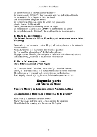 Nuestro Marx – Néstor Kohan

La constitución del «materialismo dialéctico»
La gestación del DIAMAT y las ventanas abiertas del último Engels
La «ortodoxia» de la Segunda Internacional
Las innovaciones del joven Stalin
La (primera) polémica política de Lenin con Bogdanov
¿Lenin dentro del DIAMAT?
Lenin, político revolucionario y lector de Hegel
La codificación stalinista del DIAMAT a contramano de Lenin
La consolidación del DIAMAT y la proliferación de los manuales

El Marx del reformismo
(De Eduard Bernstein, Nikita Kruschev y el eurocomunismo a John
Holloway)
Bernstein y su cruzada contra Hegel, el «blanquismo» y la violencia
revolucionaria
Nikita Kruschev y el marxismo del «tránsito pacífico»
La “vía pacífica al socialismo” de Salvador Allende
El golpe contra Allende y la emergencia del eurocomunismo occidental
John Holloway, ¿cambiar el mundo sin revolución?

El Marx del eurocentrismo
(de la II Internacional a Toni Negri)
La II Internacional: Colonias, “evolución” y... hombre blanco
Lenin, la III Internacional y la autodeterminación de las naciones
El stalinismo y el resurgir del eurocentrismo evolucionista
Toni Negri y el reciclaje aggiornado del marxismo eurocéntrico

Segunda parte
¿El retorno de Marx?
Nuestro Marx y su herencia desde América Latina
¿Materialismo dialéctico o filosofía de la praxis?
Karl Marx y la centralidad de la praxis
Marx y la praxis política en la lectura crítica de Gramsci
El análisis de la praxis y sus formas en El Capital

5

 