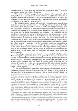 Nuestro Marx – Néstor Kohan

posmodernismo de fin del siglo XX, partidario del “pensamiento débil”51, la verdad
directamente se diluye, se esfuma y desaparece.
A los efectos del interés principal de esta investigación: ¿Qué noción de “verdad”
maneja Marx en El Capital cuando intenta cuestionar al capitalismo y criticar a la
economía política que lo legitima? ¿Cuál es la conceptualización de la verdad que
presupone la teoría crítica que se inspira en Marx para polemizar con otras corrientes de
pensamiento social moderno y contemporáneo?
En principio, cuando impugna a la economía política burguesa acusándola de
deformar la realidad y por lo tanto de ser “ideológica” (en el sentido de “falsa
conciencia”), Marx está utilizando la noción de verdad por correspondencia (a), pues
allí lo que intenta decir es que en el discurso de los economistas burgueses británicos el
conocimiento científico de las leyes de tendencia del modo de producción capitalista se
ha topado con un límite infranqueable, un obstáculo —la explotación de los
trabajadores, fuente del plusvalor como categoría general que se manifiesta en formas
particulares como ganancia industrial, interés bancario y renta terrateniente— que le
impide continuar el camino de la teoría del valor y del análisis teórico-crítico del
capitalismo. Por lo tanto, a partir de ese límite infranqueable (“externo” a la teoría pero
que se vuelve interno al no poder comprender el carácter bifacético del trabajo —unidad
de trabajo concreto y abstracto— en las sociedades capitalistas mercantiles) se
desdibuja la verdad porque, al no dar cuenta de la explotación como fuente del plusvalor
ni del trabajo abstracto como determinante del valor, deja de haber correspondencia
entre lo que el científico plantea y lo que sucede en la realidad del capitalismo como
sistema social. En ese punto, Marx está manejando una noción (a) de verdad por
correspondencia.
Sin embargo, esa no es la única dimensión de la noción de “verdad” que utiliza
Marx como podría suponer una aproximación apresurada o superficial del marxismo.
Quienes únicamente reducen al marxismo como teoría crítica y epistemología dialéctica
a la noción de (a) “verdad por correspondencia” (o “verdad como adecuación” en su
versión tomista medieval dado que Tomás de Aquino intentó desarrollar con ese
término la noción de verdad por correspondencia del aristotelismo), terminan
construyendo una visión unilateral donde Marx se convierte subrepticiamente en un
simple... realista ingenuo52.
Por “realismo ingenuo” entendemos aquella lectura de Marx según la cual el
creador de El Capital simplemente postularía que fuera del sujeto, de su praxis, de la
lucha de clases y del conocimiento humano, existe el mundo exterior53. Desde ese
51

Resulta por demás interesante la propia confesión tardía de Gianni Vattimo, uno de los
principales propulsores europeos del “pensamiento débil” tan caro al posmodernismo. Según él
mismo reconoce, de manera explícita, su propuesta de “pensamiento débil” era un intento de
responder a la izquierda marxista revolucionaria que propiciaba en los años ’70 la lucha armada
contra el capitalismo, sus aparatos de represión y sus bases militares nucleares, incluso en los países
capitalistas metropolitanos y desarrollados de Europa Occidental. Lástima que no lo hubiera
aclarado en su momento y sólo lo reconozca públicamente treinta años después, cuando se hartó de
tanto neoliberalismo. ¿Había que esperar tanto para decir lo que muchos marxistas sospechaban
desde aquella época? Véase Gianni Vattimo: Ecce comu. Cómo se llega a ser lo que se era. Obra citada.
p.44.
52
Recordemos, por ejemplo, que el pensador socialista argentino Juan Bautista Justo, discípulo de
Eduard Bernstein y Jean Jaures y primer traductor al castellano del tomo I de El Capital, rechazaba
la epistemología dialéctica mientras defendía la teoría del... realismo ingenuo.
53
El realismo ingenuo que postula la existencia de un mundo externo al sujeto cognoscente —cuyas
aseveraciones acerca de aquel se vuelven verdaderas cuando corresponden y se adecuan a ese
mundo y falsas cuando no lo hacen— constituye la base del sentido común ¿Qué noción de

50

 