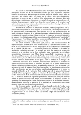 Nuestro Marx – Néstor Kohan

La noción de “verdad como relación o como intersubjetividad” (b) también está
presupuesta en cada una de las definiciones con las que Marx expone las categorías
centrales de El Capital. Éstas siempre se definen, no por sí mismas, sino a partir de
relaciones. Así, señala Marx: “Un negro es un negro, sólo bajo determinadas
condiciones se convierte en un esclavo. Una máquina es una máquina. Sólo bajo
determinadas condiciones se transforma en capital. Desgajada de esas condiciones, la
máquina dista tanto de ser capital como dista el oro, en sí y para sí, de ser dinero y el
azúcar de ser el precio del azúcar...El capital es una relación social de producción. Es
una relación histórica de producción”56.
Cuando Marx construye su crítica de la economía política y su polémica con los
pensadores que legitiman el orden burgués lo hace con una finalidad político-práctica,
de allí que el valor de verdad de los conocimientos teóricos que aporta El Capital no
puede entenderse al margen de la práctica ni de modo independiente de las relaciones
sociales que él pretende explicar. Si eso ocurriera, el marxismo se convertiría también
en una pura “escolástica”, para utilizar su propia expresión. ¿Qué tipo de “escolástica”?
Pues una nueva “escolástica” científica... ya no aristotélico-tomista como en la Edad
Media sino positivista, pero siempre al modo escolástico.
En tercera instancia, además de (a) y (b), cuando Marx elabora su método de
exposición lógica de El Capital apela a una noción de “verdad como totalidad”, es
decir, de (c) “verdad como realización” (Hegel) pues en dicha exposición —por ejemplo
en el capítulo 24 del tomo I “La llamada acumulación originaria”— el modo de
producción capitalista constituye “la verdad” de todos los modos de producción
anteriores y se convierte en la clave explicativa para comprender las sociedades
precapitalistas (exposición que Marx había desarrollado previamente en los
Grundrisse). Marx resume esta noción de “verdad como realización” (c) aplicada a la
historia humana, recurriendo a una metáfora biológica evolucionista muy a tono con el
discurso científico preponderante en su época. Marx la emplea en el prólogo a la
Contribución a la crítica de la economía política cuando señala que “la anatomía del
hombre es la clave que explica la anatomía del mono” de la misma manera que el
sistema capitalista permite comprender las sociedades anteriores. En el ser humano —si
aceptamos la teoría de la evolución y Marx la aceptaba— se despliegan y se desarrollan
todos los elementos que aún no se habían manifestado plenamente en el mono. La
realidad del hombre es la realización final producto de toda la génesis histórica, el
resultado último que permite explicar la estructura de desarrollo previa. Allí, en esa
célebre formulación, Marx está manejando una noción de “verdad como realización”
(c). El modo de producción capitalista plenamente desarrollado sirve para explicar
modos de producción anteriores porque en el capitalismo se despliega en toda su
manifestación, por ejemplo, el capital, mientras que en modos de producción anteriores,
el capital existe pero sólo en los poros de la sociedad, en los márgenes, nunca en el
centro ni como una relación social predominante.
En el mismo sentido y acorde con la utilización de la noción de “verdad como
realización” (c) en El Capital Marx postula y explica que la categoría de “capital” es la
verdad de la categoría de “dinero” y que ésta, a su vez, es la verdad del despliegue de la
categoría “valor” en sus diversas formas (de la forma simple a la desarrollada como
equivalente general).

conflicto. Un conflicto, una lucha de clases, que tiene lugar en el terreno histórico de las relaciones
sociales.
56
Véase Karl Marx: El Capital. Obra citada. Tomo I, Vol.III, capítulo XXV, p.957.

52

 