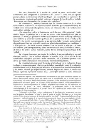 Nuestro Marx – Néstor Kohan

Esta otra dimensión de la noción de verdad, en tanto “realización” será
fundamental para comprender el comienzo de El Capital — sobre todo el capítulo
primero, el más explícitamente influido por Hegel— así como también el capítulo 24 de
la acumulación originaria del capital, junto con el pasaje de los Grundrisse titulado
“Formas que precedieron a las relaciones sociales capitalistas”.
En consecuencia, podemos constatar que en distintos contextos de su obra
teórico-crítica Marx utiliza las diversas nociones de verdad por correspondencia(a), de
verdad como intersubjetividad práctica inserta en relaciones (b) y de verdad como
realización y totalidad (c).
¿De todas ellas cuál es la fundamental en el discurso crítico marxiano? Desde
nuestro ángulo la principal es la noción de verdad como intersubjetividad, por su
remisión a la praxis, ya que ella da cuenta de los objetivos no sólo teóricos y científicos
sino también (y al mismo tiempo) políticos de su concepción de la sociedad y la
historia57. Esa noción es, precisamente, la que permite eludir y someter a discusión el
obstáculo positivista que pretendió transformar a la teoría marxista en una escolástica y
a El Capital en... ¡un nuevo texto de economía! Por eso resulta la principal. Las otras
dos nociones (por correspondencia y como realización totalizante) adquieren su sentido,
al interior del corpus teórico marxiano, dentro de una concepción praxiológica de la
verdad.
La primera dimensión, que remite la verdad a la correspondencia (o no) del
discurso científico con la realidad adquiere su sentido en la crítica teórica de las
limitaciones ideológicas (en tanto “falsa conciencia”) de la economía política. Una
crítica que Marx desarrolla con intencionalidad prioritariamente práctica.
La otra dimensión, que remite la verdad a la totalidad y a la realización de esa
totalidad en una estructura de relaciones articulada y ordenada (el modo de producción
capitalista) que incluye dentro suyo a la historia, a la génesis (la acumulación originaria
y las formas sociales que la precedieron), también adquiere su sentido al interior del
método lógico de exposición utilizado en El Capital para exponer la teoría crítica del
57

Esa remisión a la praxis y a la terrenalidad del pensamiento al que apela la tradición marxista no
tienen absolutamente ningún punto en común con la manipulación de la verdad según la
conveniencia o la utilidad política inmediata del momento. En ese sentido convendría diferenciar
claramente la noción de “praxis” en el corpus teórico marxista —sobre la cual nos extenderemos
largamente en esta investigación— de cualquier asimilación oportunista con las maniobras, las
“operaciones de prensa”, la “guerra psicológica”, la propaganda vulgar y las diversas
manipulaciones de la información y la verdad, típicas del capitalismo de nuestros días y sus
monopolios de (in)comunicación.
Nada más lejos de Marx, Lenin o cualquier otro de los clásicos del pensamiento marxista
que la siguiente formulación: “«Verdad es lo que le conviene al partido», dijo alguna vez un efervorizado
leninista. Y, por cierto, las concepciones de Goebbels no andaban lejos de allí”. Esta paparruchada, superficial,
ignorante y mediocre, típica de la cerrazón anticomunista de alguna literatura académica criolla,
figura en un manual del Ciclo Básico Común (CBC) de la Universidad de Buenos Aires (UBA) que
lleva nada menos que el pomposo título: Introducción al Pensamiento Científico, escrito por Ricardo
A.Guibourg, A.M.Ghigliani y R.V.Guarinoni. Bs.As., EUDEBA, 1985. p. 92. Un manual de notable
impronta positivista.
Esta afirmación de Guibourg que se atreve a parangonar la concepción de la verdad de
Lenin (y sus seguidores) con la del nazismo ¡¡es una infamia absoluta!!. Lenin defiende incluso
demasiado, a nuestro entender, en un libro célebre —¿lo conocerán estos profesores?— que se
titula Materialismo y empiriocriticismo (1908), la noción de verdad por correspondencia. Lo hace a
rajatabla, incluso exagerando. Entonces afirmar que para Lenin y para quienes en él se inspiran “la
verdad es lo que le conviene al partido” es, sencillamente, una infamia ideológica en el sentido
epistemológico y peyorativo del concepto ideología. ¡Esa es la supuesta “objetividad”,
“cientificidad” y “neutralidad valorativa” de los positivistas!

53

 