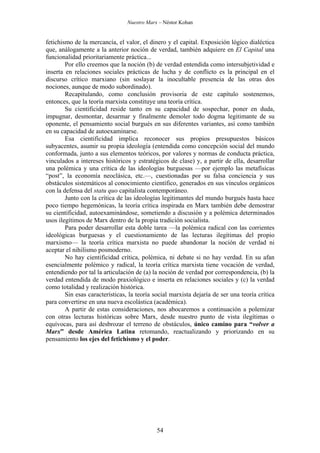 Nuestro Marx – Néstor Kohan

fetichismo de la mercancía, el valor, el dinero y el capital. Exposición lógico dialéctica
que, análogamente a la anterior noción de verdad, también adquiere en El Capital una
funcionalidad prioritariamente práctica...
Por ello creemos que la noción (b) de verdad entendida como intersubjetividad e
inserta en relaciones sociales prácticas de lucha y de conflicto es la principal en el
discurso crítico marxiano (sin soslayar la inocultable presencia de las otras dos
nociones, aunque de modo subordinado).
Recapitulando, como conclusión provisoria de este capítulo sostenemos,
entonces, que la teoría marxista constituye una teoría crítica.
Su cientificidad reside tanto en su capacidad de sospechar, poner en duda,
impugnar, desmontar, desarmar y finalmente demoler todo dogma legitimante de su
oponente, el pensamiento social burgués en sus diferentes variantes, así como también
en su capacidad de autoexaminarse.
Esa cientificidad implica reconocer sus propios presupuestos básicos
subyacentes, asumir su propia ideología (entendida como concepción social del mundo
conformada, junto a sus elementos teóricos, por valores y normas de conducta práctica,
vinculados a intereses históricos y estratégicos de clase) y, a partir de ella, desarrollar
una polémica y una crítica de las ideologías burguesas —por ejemplo las metafísicas
“post”, la economía neoclásica, etc.—, cuestionadas por su falsa conciencia y sus
obstáculos sistemáticos al conocimiento científico, generados en sus vínculos orgánicos
con la defensa del statu quo capitalista contemporáneo.
Junto con la crítica de las ideologías legitimantes del mundo burgués hasta hace
poco tiempo hegemónicas, la teoría crítica inspirada en Marx también debe demostrar
su cientificidad, autoexaminándose, sometiendo a discusión y a polémica determinados
usos ilegítimos de Marx dentro de la propia tradición socialista.
Para poder desarrollar esta doble tarea —la polémica radical con las corrientes
ideológicas burguesas y el cuestionamiento de las lecturas ilegítimas del propio
marxismo— la teoría crítica marxista no puede abandonar la noción de verdad ni
aceptar el nihilismo posmoderno.
No hay cientificidad crítica, polémica, ni debate si no hay verdad. En su afan
esencialmente polémico y radical, la teoría crítica marxista tiene vocación de verdad,
entendiendo por tal la articulación de (a) la noción de verdad por correspondencia, (b) la
verdad entendida de modo praxiológico e inserta en relaciones sociales y (c) la verdad
como totalidad y realización histórica.
Sin esas características, la teoría social marxista dejaría de ser una teoría crítica
para convertirse en una nueva escolástica (académica).
A partir de estas consideraciones, nos abocaremos a continuación a polemizar
con otras lecturas históricas sobre Marx, desde nuestro punto de vista ilegítimas o
equívocas, para así desbrozar el terreno de obstáculos, único camino para “volver a
Marx” desde América Latina retomando, reactualizando y priorizando en su
pensamiento los ejes del fetichismo y el poder.

54

 