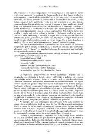 Nuestro Marx – Néstor Kohan

a las relaciones de producción (quienes a veces las acompañan y otras veces las frenan,
pero, inequívocamente van detrás de las fuerzas productivas). Las fuerzas productivas
serían entonces el motor del desarrollo histórico o, para expresarlo con una metáfora
ferroviaria, las fuerzas productivas constituirían la locomotora de la historia, ya que
harían avanzar al factor económico y éste, a su vez, arrastraría a los otros factores,
comenzando por el factor político para concluir tironeando al factor ideológico-cultural.
Si en este registro de lectura sobre Marx el desarrollo de la tecnología constituye la
cabina de mando de la locomotora de la historia (léase fuerzas productivas), entonces
las relaciones de producción serían el segundo vagón del tren de la historia. Detrás suyo
vendría el vagón del ámbito político y jurídico y finalmente, tendría su lugar la
conciencia social, la cultura y la ideología, el furgón de cola de la formación ferroviaria
de la historia. Nunca, pero nunca, un tren ha sido dirigido por su furgón de cola ni éste
ha sobrepasado a la locomotora, aunque sea por un tiempo. Por lo tanto, la cultura, la
ideología y la conciencia social, necesariamente “atrasan” y tienen un retardo.
Este tipo de reconstrucción de la teoría marxista de la historia, tan fácilmente
comprensible por su extrema simplificación, se asienta en una serie de presupuestos,
adoptados como “evidentes” por aquellas tradiciones de pensamiento que han hecho
suya semejante lectura sobre Marx.
Entre esos presupuestos cabe destacar una serie de dualismos y antinomias que,
supuestamente, dividirían lo social en dos:
−objetividad / subjetividad
−determinismo férreo / libertad azarosa
−economía / poder
−leyes de mercado / luchas políticas de clases
−racionalidad económica / ámbito de la ética
−acumulación y reproducción / dominación y fuerza
La objetividad correspondería al “factor económico”, mientras que la
subjetividad está vinculada al factor político y sobre todo al cultural. La economía
marcharía por un lado, el poder y la fuerza por otro. Las leyes que rigen el mercado
capitalista, férreamente determinadas, tendrían una autonomía fuerte frente a los sujetos
sociales (las clases), quienes sólo podrían actuar en el orden de los factores políticos.
Finalmente, el factor económico, objetivo, determinado e independiente de los otros
factores, estaría regido por una racionalidad económica en la cual no tendría sentido —
por ser factores radicalmente ajenos entre sí— incluir juicios de valores, subjetivos,
nutridos de una fuente de evaluación ética. Esta última prácticamente no tendría lugar
en todo el entramado de yuxtaposiciones inconexas que regirían el orden social, a
excepción de la esfera individual, azarosa y completamente incompetente a la hora de
juzgar, por ejemplo, una guerra, una matanza sistemática, un genocidio.
Por ejemplo, para esta extravagante reconstrucción de la teoría marxista, no
tendría ningún sentido juzgar desde un punto de vista ético la sangrienta conquista de
América, ya que fue un proceso social económico objetivo que se rige por otra lógica
histórica, ajena a la ética. Las guerras coloniales y sus matanzas habituales podrían,
quizás, ser condenables en el orden de la moral individual, pero aplaudidas en el orden
del progreso y el avance de las fuerzas productivas del factor económico.
Detrás de la jerga marxista o el empleo de citas de los clásicos de esta tradición,
no hace falta esforzarse demasiado para reconocer que muchas de esas dicotomías y
separaciones dualistas de los vínculos sociales provienen de fuentes ideológicas previas
a la obra y al pensamiento de Marx. Aunque muchas de estas dicotomías atraviesan todo
el pensamiento de la modernidad europea (desde Nicolás Maquiavelo en adelante), la
56

 
