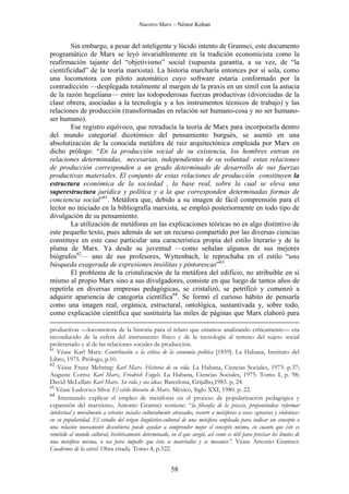 Nuestro Marx – Néstor Kohan

Sin embargo, a pesar del inteligente y lúcido intento de Gramsci, este documento
programático de Marx se leyó invariablemente en la tradición economicista como la
reafirmación tajante del “objetivismo” social (supuesta garantía, a su vez, de “la
cientificidad” de la teoría marxista). La historia marcharía entonces por sí sola, como
una locomotora con piloto automático cuyo software estaría conformado por la
contradicción —desplegada totalmente al margen de la praxis en un símil con la astucia
de la razón hegeliana— entre las todopoderosas fuerzas productivas (divorciadas de la
clase obrera, asociadas a la tecnología y a los instrumentos técnicos de trabajo) y las
relaciones de producción (transformadas en relación ser humano-cosa y no ser humanoser humano).
Ese registro equívoco, que retraducía la teoría de Marx para incorporarla dentro
del mundo categorial dicotómico del pensamiento burgués, se asentó en una
absolutización de la conocida metáfora de raíz arquitectónica empleada por Marx en
dicho prólogo: “En la producción social de su existencia, los hombres entran en
relaciones determinadas, necesarias, independientes de su voluntad: estas relaciones
de producción corresponden a un grado determinado de desarrollo de sus fuerzas
productivas materiales. El conjunto de estas relaciones de producción constituyen la
estructura económica de la sociedad , la base real, sobre la cual se eleva una
superestructura jurídica y política y a la que corresponden determinadas formas de
conciencia social”61. Metáfora que, debido a su imagen de fácil comprensión para el
lector no iniciado en la bibliografía marxista, se empleó posteriormente en todo tipo de
divulgación de su pensamiento.
La utilización de metáforas en las explicaciones teóricas no es algo distintivo de
este pequeño texto, pues además de ser un recurso compartido por las diversas ciencias
constituye en este caso particular una característica propia del estilo literario y de la
pluma de Marx. Ya desde su juventud —como señalan algunos de sus mejores
biógrafos62— uno de sus profesores, Wyttenbach, le reprochaba en el estilo “una
búsqueda exagerada de expresiones insólitas y pintorescas”63.
El problema de la cristalización de la metáfora del edificio, no atribuible en sí
mismo al propio Marx sino a sus divulgadores, consiste en que luego de tantos años de
repetirla en diversas empresas pedagógicas, se cristalizó, se petrificó y comenzó a
adquirir apariencia de categoría científica64. Se formó el curioso hábito de pensarla
como una imagen real, orgánica, estructural, ontológica, sustantivada y, sobre todo,
como explicación científica que sustituiría las miles de páginas que Marx elaboró para
productivas —locomotora de la historia para el relato que estamos analizando críticamente— era
reconducido de la esfera del instrumento físico y de la tecnología al terreno del sujeto social
proletariado y al de las relaciones sociales de producción.
61
Véase Karl Marx: Contribución a la crítica de la economía política [1859]. La Habana, Instituto del
Libro, 1975. Prólogo, p.10.
62
Véase Franz Mehring: Karl Marx. Historia de su vida. La Habana, Ciencias Sociales, 1973. p.37;
Auguste Cornu: Karl Marx, Friedrich Engels. La Habana, Ciencias Sociales, 1975. Tomo I, p. 98;
David McLellan: Karl Marx. Su vida y sus ideas. Barcelona, Grijalbo,1983. p, 24.
63
Véase Ludovico Silva: El estilo literario de Marx. México, Siglo XXI, 1980. p. 22.
64
Intentando explicar el empleo de metáforas en el proceso de popularización pedagógica y
expansión del marxismo, Antonio Gramsci sostiene: “la filosofía de la praxis, proponiéndose reformar
intelectual y moralmente a estratos sociales culturalmente atrasados, recurre a metáforas a veces «groseras y violentas»
en su popularidad. El estudio del origen lingüístico-cultural de una metáfora empleada para indicar un concepto o
una relación nuevamente descubierta puede ayudar a comprender mejor el concepto mismo, en cuanto que éste es
remitido al mundo cultural, históricamente determinado, en el que surgió, así como es útil para precisar los límites de
una metáfora misma, o sea para impedir que ésta se materialice y se mecanice”. Véase Antonio Gramsci:
Cuadernos de la cárcel. Obra citada. Tomo 4, p.322.

58

 
