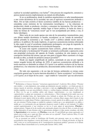 Nuestro Marx – Néstor Kohan

explicar la sociedad capitalista y sus luchas65. Este proceso de coagulación, cansancio y
pereza mental encierra implícitamente un cúmulo de dificultades.
Si no se problematiza, desde la metáfora arquitectónica se salta inmediatamente
a una visión dicotómica de la sociedad, tan cara al equívoco economicista atribuido a
Marx. Por un lado existiría el factor económico (ámbito de las fuerzas productivas —
entendidas como sinónimo de los instrumentos tecnológicos— y las relaciones de
producción), donde se producen, circulan y consumen las mercancías. Por otro lado, y
en forma tajantemente separada, tendría lugar el factor político, la lucha de clases y
todas las formas de “conciencia social” que lo van acompañando por detrás, o sea, el
factor ideológico.
Marx sería de ese modo apenas uno más de los pensadores iusnaturalistas, pues
este último modelo dicotómico se basaba, recordemos, en un “estado de naturaleza”
(donde primaba la economía) y un “estado civil” o político (donde recién nacía la
política y lo público). De modo implícito, el equívoco economicista termina reforzando
la idea según la cual el socialismo simplemente prolongaría, con jerga de izquierda, la
ideología general del nacimiento de la revolución burguesa.
Si acaso este registro economicista fuera correcto, ¿dónde ubicar entonces la
esfera del poder y la dominación? El poder se terminaría cosificando y aparecería como
una propiedad excluyente del aparato de Estado, cayéndose de esta manera en una
concepción fetichista del mismo, que por otra parte el propio Marx cuestionó a lo largo
de toda su obra, ya desde los primeros ensayos juveniles66.
Desde ese ángulo simplificado de análisis, sustentado en una no por repetida
menos sesgada lectura del prólogo de 1859, el equívoco economicista atribuido a la
teoría marxista se obstinaba en reducir El Capital a un análisis exclusivo de las fuerzas
productivas y las relaciones de producción, desconectando ambas esferas de la lucha de
clases.
De todo este argumento y de ese tipo de lecturas unilaterales se extrajo como
conclusión general que la teoría marxista descubrió el “factor económico” en la historia
y El Capital, en el mejor de los casos —aquí vendría la “concesión” que sus adversarios

65

Refiriéndose al famoso binomio “estructura-superestructura”, Ludovico Silva afirma: “Presentar
como metáfora —o más propiamente, como analogía que fundamenta una gran metáfora— un término que para la
inmensa mayoría de marxistas, marxólogos y marxianos es toda una explicación [subrayado de L. Silva]
científica cumplida, es cosa que suena fácilmente a herejía o a «sutileza burguesa» destinada a minar el edificio teórico
de Marx [...] Lo que en castellano cultista suele llamarse «superestructura» —a veces transformado en
«supraestructura» o, quizás más sensatamente, en «sobreestructura»— Marx lo designaba de dos modos: unas veces,
empleando la etimología latina, dice Superstruktur; otras, hablando en alemán, dice Überbau, que viene a ser
literalmente la parte superior (über) de un edificio, construcción o estructura (Bau); aunque, desde el punto de vista
arquitectónico no es propio llamar Überbau o superestructura a la parte superior de un edificio, ya que éste es, todo él,
una sola estructura; Überbau designa en realidad los andamios o tableros que se van superponiendo a un edificio, a
medida que se va construyendo, pero que lógicamente desaparecen cuando el edificio ya está terminado. Un edificio
acabado arquitectónicamente es una estructura; no hay en él rastro alguno de superestructura, Überbau o
andamios-puentes. Ninguno de los dos vocablos antes mencionados abunda en las obras de Marx, en contra de lo que
pudiera desprenderse de tanta literatura sobre la superestructura ideológica [...] Que nosotros recordemos, sólo habla
de Superstruktur en tres ocasiones, y de Überbau, en una sola. Es muy probable que estemos equivocados en el
número, pero en todo caso es seguro que Marx casi nunca usó esa expresión”. Véase Ludovico Silva: El estilo
literario de Marx. Obra citada. pp.57-59.
66
En su juventud esa crítica al fetichismo del Estado está presente tanto en su crítica de la
reconciliación ética hegeliana a través del Estado, en su Crítica de la «Filosofía del derecho» de Hegel de
1843, como en su cuestionamiento de la “emancipación meramente política” presente en el debate
con Bruno Bauer desarrollado en La cuestión judía durante 1843 y 1844.

59

 