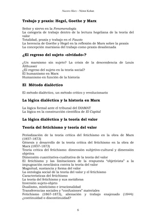 Nuestro Marx – Néstor Kohan

Trabajo y praxis: Hegel, Goethe y Marx
Señor y siervo en la Fenomenología
La categoría de trabajo dentro de la lectura hegeliana de la teoría del
valor
Totalidad, praxis y trabajo en el Fausto
La herencia de Goethe y Hegel en la reflexión de Marx sobre la praxis
La concepción marxiana del trabajo como praxis desalienada

¿El regreso del sujeto «olvidado»?
¿Un marxismo sin sujeto? La crisis de la descendencia de Louis
Althusser
¿El regreso del sujeto en la teoría social?
El humanismo en Marx
Humanismo en función de la historia

El Método dialéctico
El método dialéctico, un método crítico y revolucionario

La lógica dialéctica y la historia en Marx
La lógica formal ante el tribunal del DIAMAT
La lógica en la construcción científica de El Capital

La lógica dialéctica y la teoría del valor
Teoría del fetichismo y teoría del valor
Periodización de la teoría crítica del fetichismo en la obra de Marx
(1857-1873)
Génesis y desarrollo de la teoría crítica del fetichismo en la obra de
Marx (1857-1873)
Teoría crítica del fetichismo: dimensión subjetivo-cultural y dimensión
objetiva
Dimensión cuantitativa-cualitativa de la teoría del valor
El fetichismo y las limitaciones de la respuesta “objetivista” a la
impugnación neoclásica contra la teoría del valor
Magnitud, sustancia y forma del valor
La ontología social de la teoría del valor y el fetichismo
Características del fetichismo
La teoría del fetichismo y sus metáforas
Inversión sujeto-objeto
Dualismo, misticismo e irracionalidad
Transferencias sociales y “confusiones” materiales
Fetichismo (1867-1873), alienación y trabajo enajenado (1844):
¿continuidad o discontinuidad?

6

 