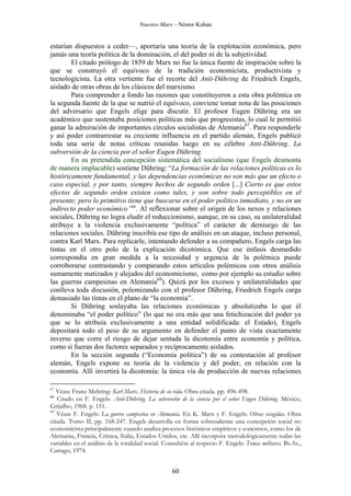 Nuestro Marx – Néstor Kohan

estarían dispuestos a ceder—, aportaría una teoría de la explotación económica, pero
jamás una teoría política de la dominación, el del poder ni de la subjetividad.
El citado prólogo de 1859 de Marx no fue la única fuente de inspiración sobre la
que se construyó el equívoco de la tradición economicista, productivista y
tecnologicista. La otra vertiente fue el recorte del Anti-Dühring de Friedrich Engels,
aislado de otras obras de los clásicos del marxismo.
Para comprender a fondo las razones que constituyeron a esta obra polémica en
la segunda fuente de la que se nutrió el equívoco, conviene tomar nota de las posiciones
del adversario que Engels elige para discutir. El profesor Eugen Dühring era un
académico que sustentaba posiciones políticas más que progresistas, lo cual le permitió
ganar la admiración de importantes círculos socialistas de Alemania67. Para responderle
y así poder contrarrestar su creciente influencia en el partido alemán, Engels publicó
toda una serie de notas críticas reunidas luego en su célebre Anti-Dühring. La
subversión de la ciencia por el señor Eugen Dühring.
En su pretendida concepción sistemática del socialismo (que Engels desmonta
de manera implacable) sostiene Dühring: “La formación de las relaciones políticas es lo
históricamente fundamental, y las dependencias económicas no son más que un efecto o
caso especial, y por tanto, siempre hechos de segundo orden [...] Cierto es que estos
efectos de segundo orden existen como tales, y son sobre todo perceptibles en el
presente; pero lo primitivo tiene que buscarse en el poder político inmediato, y no en un
indirecto poder económico”68. Al reflexionar sobre el origen de los nexos y relaciones
sociales, Dühring no logra eludir el reduccionismo, aunque, en su caso, su unilateralidad
atribuye a la violencia exclusivamente “política” el carácter de demiurgo de las
relaciones sociales. Dühring inscribía ese tipo de análisis en un ataque, incluso personal,
contra Karl Marx. Para replicarle, intentando defender a su compañero, Engels carga las
tintas en el otro polo de la explicación dicotómica. Que ese énfasis desmedido
correspondía en gran medida a la necesidad y urgencia de la polémica puede
corroborarse contrastando y comparando estos artículos polémicos con otros análisis
sumamente matizados y alejados del economicismo, como por ejemplo su estudio sobre
las guerras campesinas en Alemania69). Quizá por los excesos y unilateralidades que
conlleva toda discusión, polemizando con el profesor Dühring, Friedrich Engels carga
demasiado las tintas en el plano de “la economía”.
Si Dühring soslayaba las relaciones económicas y absolutizaba lo que él
denominaba “el poder político” (lo que no era más que una fetichización del poder ya
que se lo atribuía exclusivamente a una entidad solidificada: el Estado), Engels
depositará todo el peso de su argumento en defender el punto de vista exactamente
inverso que corre el riesgo de dejar sentada la dicotomía entre economía y política,
como si fueran dos factores separados y recíprocamente aislados.
En la sección segunda (“Economía política”) de su contestación al profesor
alemán, Engels expone su teoría de la violencia y del poder, en relación con la
economía. Allí invertirá la dicotomía: la única vía de producción de nuevas relaciones
67

Véase Franz Mehring: Karl Marx. Historia de su vida. Obra citada. pp. 496-498.
Citado en F. Engels: Anti-Dühring. La subversión de la ciencia por el señor Eugen Dühring. México,
Grijalbo, 1968. p. 151.
69
Véase F. Engels: La guerra campesina en Alemania. En K. Marx y F. Engels: Obras escogidas. Obra
citada. Tomo II, pp. 168-247. Engels desarrolla en forma sobresaliente una concepción social no
economicista principalmente cuando analiza procesos históricos empíricos y concretos, como los de
Alemania, Francia, Crimea, Italia, Estados Unidos, etc. Allí incorpora metodológicamente todas las
variables en el análisis de la totalidad social. Consultése al respecto F. Engels: Temas militares. Bs.As.,
Cartago, 1974.

68

60

 