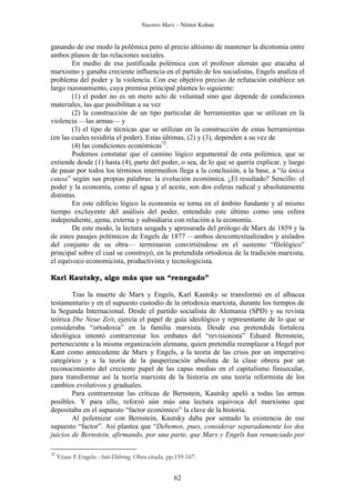 Nuestro Marx – Néstor Kohan

ganando de ese modo la polémica pero al precio altísimo de mantener la dicotomía entre
ambos planos de las relaciones sociales.
En medio de esa justificada polémica con el profesor alemán que atacaba al
marxismo y ganaba creciente influencia en el partido de los socialistas, Engels analiza el
problema del poder y la violencia. Con ese objetivo preciso de refutación establece un
largo razonamiento, cuya premisa principal plantea lo siguiente:
(1) el poder no es un mero acto de voluntad sino que depende de condiciones
materiales, las que posibilitan a su vez
(2) la construcción de un tipo particular de herramientas que se utilizan en la
violencia —las armas— y
(3) el tipo de técnicas que se utilizan en la construcción de estas herramientas
(en las cuales residiría el poder). Estas últimas, (2) y (3), dependen a su vez de
(4) las condiciones económicas72.
Podemos constatar que el camino lógico argumental de esta polémica, que se
extiende desde (1) hasta (4), parte del poder, o sea, de lo que se quería explicar, y luego
de pasar por todos los términos intermedios llega a la conclusión, a la base, a “la única
causa” según sus propias palabras: la evolución económica. ¿El resultado? Sencillo: el
poder y la economía, como el agua y el aceite, son dos esferas radical y absolutamente
distintas.
En este edificio lógico la economía se torna en el ámbito fundante y al mismo
tiempo excluyente del análisis del poder, entendido este último como una esfera
independiente, ajena, externa y subsidiaria con relación a la economía.
De este modo, la lectura sesgada y apresurada del prólogo de Marx de 1859 y la
de estos pasajes polémicos de Engels de 1877 —ambos descontextualizados y aislados
del conjunto de su obra— terminaron convirtiéndose en el sustento “filológico”
principal sobre el cual se construyó, en la pretendida ortodoxia de la tradición marxista,
el equívoco economicista, productivista y tecnologicista.
Karl Kautsky, algo más que un “renegado”
Tras la muerte de Marx y Engels, Karl Kautsky se transformó en el albacea
testamentario y en el supuesto custodio de la ortodoxia marxista, durante los tiempos de
la Segunda Internacional. Desde el partido socialista de Alemania (SPD) y su revista
teórica Die Neue Zeit, ejercía el papel de guía ideológico y representante de lo que se
consideraba “ortodoxia” en la familia marxista. Desde esa pretendida fortaleza
ideológica intentó contrarrestar los embates del “revisionista” Eduard Bernstein,
perteneciente a la misma organización alemana, quien pretendía reemplazar a Hegel por
Kant como antecedente de Marx y Engels, a la teoría de las crisis por un imperativo
categórico y a la teoría de la pauperización absoluta de la clase obrera por un
reconocimiento del creciente papel de las capas medias en el capitalismo finisecular,
para transformar así la teoría marxista de la historia en una teoría reformista de los
cambios evolutivos y graduales.
Para contrarrestar las críticas de Bernstein, Kautsky apeló a todas las armas
posibles. Y para ello, reforzó aún más una lectura equívoca del marxismo que
depositaba en el supuesto “factor económico” la clave de la historia.
Al polemizar con Bernstein, Kautsky daba por sentado la existencia de ese
supuesto “factor”. Así plantea que “Debemos, pues, considerar separadamente los dos
juicios de Bernstein, afirmando, por una parte, que Marx y Engels han renunciado por
72

Véase F.Engels: Anti-Dühring. Obra citada. pp.159-167.

62

 