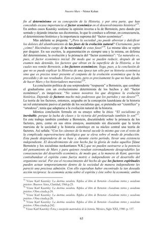 Nuestro Marx – Néstor Kohan

fin al determinismo en su concepción de la Historia, y por otra parte, que han
concedido escasa importancia al factor económico en el desenvolvimiento histórico”73.
En ambos casos Kautsky sostiene la opinión inversa a la de Bernstein, pero dando por
sentado y dejando intactas sus dicotomías, lo que lo conduce a afirmar, en consecuencia,
el determinismo histórico y la importancia suprema del “factor económico”.
Más adelante se pregunta: “¿Pero la sociedad ¿no puede abreviar y dulcificar
los dolores del alumbramiento de las fases de la evolución natural? Ciertamente, pero
¿cómo? Haciéndose cargo de la necesidad de estas fases”74. La misma idea se repite
por doquier. En sus escritos, la argumentación es siempre una y la misma, en defensa
del determinismo, la evolución y la primacía del “factor económico”: “La naturales es,
pues, el factor económico inicial. De modo que se pueden reducir, después de un
examen más detenido, los factores que obran en la superficie de la Historia, a los
cuales nos remite Bernstein, a los factores económicos; llega, pues, a la conclusión de
que no se puede explicar la Historia de una época tan sólo por su historia económica
sino que es preciso tener presente el conjunto de la evolución económica que la ha
precedido y de sus resultados. Esto es justo, pero es precisamente lo que no han dejado
de hacer Marx y los historiadores marxistas”75.
La conclusión política de esa sorprendente “respuesta” a Bernstein, que combate
el gradualismo con un evolucionismo determinista de los hechos y del “factor
económico”, es inequívoca: “No somos nosotros los que dirigimos la evolución
histórica. Depende de factores mucho más poderosos que los partidos y sus deseos”76.
La teoría de los factores, entonces, asignaba en la concepción kautskiana de la historia
un rol enteramente pasivo al partido de los socialistas que, si pretendía ser “científico” y
“ortodoxo”, tenía que adaptarse a la evolución natural de la historia.
Idéntica conclusión formula en su ensayo sobre la ética: “El socialismo es
inevitable, porque la lucha de clases y la victoria del proletariado también lo son”77.
En este trabajo también combate a Bernstein, discutiéndole sobre la primacía de los
factores, pero, como en sus otros ensayos, asumiendo sin discusión que la teoría
marxista de la sociedad y la historia constituye en su núcleo central una teoría de
factores. Así señala: “Con los cánones de la moral sucede lo mismo que con el resto de
la complicada superestructura ideológica que se eleva sobre el modo de producción.
Esta puede desprenderse de su base y, durante cierto período, llevar una existencia
independiente. El descubrimiento de este hecho fue la gloria de todos aquellos [léase
Bernstein y los socialistas neokantianos N.K.] que no pueden sustraerse a la potencia
del pensamiento de Marx y para quienes resultan extremadamente desagradables las
consecuencias del desarrollo económico, de modo que, a la manera de Kant, querrían
contrabandear el espíritu como fuerza motriz e independiente en el desarrollo del
organismo social. Por eso el reconocimiento del hecho de que los factores espirituales
pueden actuar temporariamente dentro de la sociedad de manera independiente les
pareció una preciosa admisión. Con ello esperaban haber encontrado la tan deseada
acción recíproca: la economía actúa sobre el espíritu y éste sobre la economía; ambos
73

Véase Karl Kautsky: La doctrina socialista. Réplica al libro de Bernstein «Socialismo teórico y socialismo
práctico». Buenos Aires, Claridad, 1966.p.23.
74
Véase Karl Kautsky: La doctrina socialista. Réplica al libro de Bernstein «Socialismo teórico y socialismo
práctico». Obra citada.p.24.
75
Véase Karl Kautsky: La doctrina socialista. Réplica al libro de Bernstein «Socialismo teórico y socialismo
práctico». Obra citada.p.28.
76
Véase Karl Kautsky: La doctrina socialista. Réplica al libro de Bernstein «Socialismo teórico y socialismo
práctico». Obra citada.p.242.
77
Véase Karl Kautsky: Ética y concepción materialista de la historia. México, Siglo XXI, 1980. p. 137.

63

 
