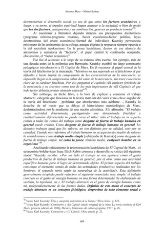 Nuestro Marx – Néstor Kohan

determinarían el desarrollo social, ya sea de que antes los factores económicos, y
luego, a su turno, el impulso espiritual hagan avanzar a la sociedad, o bien de modo
que los dos factores, yuxtapuestos y en combinación, generen un producto común”78.
Al cuestionar a Bernstein dejando intactos sus presupuestos dicotómicos
(programa mínimo-programa máximo, factor económico-factor político, leyes
deterministas del orden económico-libertad del individuo), Kautsky permanecía
prisionero de las antinomias de su colega, aunque eligiera la respuesta siempre opuesta a
la del socialista neokantiano. En la prosa kautskiana, dentro de ese abanico de
antinomias y sumatoria de “factores”, el papel central lo continuaba ocupando,
obviamente, el “factor económico”.
Ese fue el leitmotiv a lo largo de su extensa obra escrita. Por ejemplo, más de
una década antes de la polémica con Bernstein, Kautsky escribió un largo comentario
pedagógico introductorio a El Capital de Marx. En él reconoce el papel central de la
teoría del fetichismo de la mercancía: “Mientras no sea superado es el fetichismo el que
dificulta y hasta impide la comprensión de las características de la mercancía: es
imposible llegar a la comprensión cabal del valor de la mercancía, sin tener conciencia
clara de su carácter fetichista. Por eso juzgamos el capítulo «El carácter fetichista de
la mercancía y su secreto» como uno de los más importantes de «El Capital» al que
todo lector debería prestar atención especial”79.
Sin embargo, en dicho libro, a la hora de explicar y comentar el trabajo
abstracto, categoría que funciona en la teoría marxista del valor como clave angular de
la teoría del fetichismo —problema que abordaremos más adelante—, Kautsky lo
describe de tal modo que se diluye el historicismo metodológico de Marx,
desbarracándose por la pendiente de una noción ahistórica. Allí afirmaba: “El trabajo
como actividad determinada, persiguiendo una determinada finalidad y
cualitativamente diferenciado no puede crear el valor; sólo el trabajo en su aspecto
común a todas las ramas del trabajo como desgaste de fuerza de trabajo humana en
general puede crearlo. Como desgaste de fuerza de trabajo humana en general, los
distintos trabajos igual que los valores, no son distintos por su calidad, sino por su
cantidad. Cuando nos referimos al trabajo humano en su aspecto de creador de valores
lo consideramos como trabajo medio simple [subrayado de Kautsky] como desgaste de
fuerza de trabajo simple, tal como la posee, término medio, cualquier hombre en su
organismo”80.
Analizando críticamente la reconstrucción kautskiana de El Capital de Marx, el
economista bolchevique Isaac Illich Rubin comenta y desarrolla su crítica del siguiente
modo: “Kautsky escribe: «Por un lado el trabajo se nos aparece como el gasto
productivo de fuerza de trabajo humana en general; por el otro, como una actividad
específica humana para el logro de determinado objeto. El primer aspecto del trabajo
constituye el elemento común de todas las actividades productivas realizadas por los
hombres; el segundo varía según la naturaleza de la actividad». Esta definición
generalmente aceptada puede reducirse al siguiente enunciado, muy simple: el trabajo
concreto es el gasto de energía humana en una forma determinada (la elaboración de
vestidos, la tejeduría, etc.). El trabajo abstracto es el gasto de energía humana como
tal, independientemente de las formas dadas. Definido de este modo el concepto de
trabajo abstracto es un concepto fisiológico, desprovisto de todo elemento social e
78

Véase Karl Kautsky: Ética y concepción materialista de la historia. Obra citada. p. 123.
Véase Karl Kautsky: Comentarios a «El Capital» [título original de la obra: La teoría económica de Karl
Marx, primera edición de 1886]. México, Ediciones de cultura popular, 1977. p. 26.
80
Véase Karl Kautsky: Comentarios a «El Capital». Obra citada. p. 32.
79

64

 