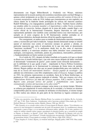 Nuestro Marx – Néstor Kohan

directamente con Eugen Böhm-Bawerk y Frederick von Wieser, máximos
representantes de la escuela austríaca de económica neoclásica junto con Karl Menger, a
quienes criticó ácidamente en su libro La economía política del rentista (Crítica de la
economía marginalista, otoño de 1914, trabajo que comentaremos en otro capítulo), un
clásico dentro de la tradición donde prolongaba las críticas del marxista austríaco
Rudolf Hilferding a los impugnadores académicos de Marx. También fueron célebres
sus estudios sobre La economía mundial y el imperialismo y sobre Teoría económica
del período de transición. Incluso, después de la toma del poder, cuando llegó a ser
vocero oficial de la Internacional Comunista, Bujarin intervenía no sólo como
representante partidario sino también como autoridad teórica (sus intervenciones, por
ejemplo en el sexto congreso de la III Internacional, estaban centradas en el
materialismo dialéctico, declarado doctrina oficial de aquella organización).
Por consiguiente, en ambos casos se trataba de intelectuales marxistas instruidos,
cultos y reconocidos por toda la tradición. Aunque durante demasiado tiempo se intentó
oponer al marxismo ruso contra el marxismo europeo en general, y alemán, en
particular (oposición que sería el antecedente de lo que más tarde se denominaría
“marxismo occidental”84) si lo analizamos desde hoy en día, entre el marxismo
ortodoxo alemán y el marxismo ortodoxo ruso había estrechos vasos comunicantes,
analogías, convergencias, similitudes, puntos de coincidencia, intercambios, préstamos
y fundamentalmente un fuerte sustrato en común85 .
En el otoño de 1921, después de haber triunfado en la guerra civil que se desató
en Rusia tras el triunfo bolchevique y tan solo unos meses después de haber concluido
el denominado “comunismo de guerra”, justo cuando Lenin retrocede tácticamente —
por la debilidad en la que queda el país— impulsando la Nueva Política Económica
(NEP) y promoviendo en la Internacional la estrategia de frente único de partidos
obreros, Bujarin publica una obra que no pasará desapercibida para esta tradición. Se
trata de su Teoría del materialismo histórico —Ensayo popular de sociología— [en
adelante nos referiremos a este libro simplemente como el Ensayo]. Aunque se publica
en 1921, las primeras repercusiones en occidente, fuera de la Rusia bolchevique, se
producen en 1922, cuando aparece traducido al alemán. “Más que ninguna otra obra,
«Materialismo histórico» [se trata del «Ensayo popular». N.K.] cimentó la fama de
Bujarin como principal teórico del partido y probablemente como supremo
sistematizador soviético del marxismo en los años veinte”86.
En ella Bujarin se propone conjugar varias tareas a un mismo tiempo. Mientras
se esfuerza por popularizar la teoría marxista de la sociedad y la historia en términos
comprensibles para las nuevas camadas de militantes revolucionarios, al mismo tiempo
su libro realiza una síntesis de gran parte de las doctrinas (y lugares comunes) que
84

Sobre esta oposición, véase Maurice Merleau-Ponty: Las aventuras de la dialéctica. Bs.As., Leviatán,
1957. pp. 37-68; Perry Anderson: Consideraciones sobre el marxismo occidental. Obra citada. pp. 35-63 y
Herbert Marcuse: El marxismo soviético. Madrid, Alianza, 1984. pp. 200-215.
85
Aldo Zanardo, en su estudio crítico sobre el Ensayo popular de Bujarin, afirma: “Esta distinción es un
aspecto de la total interrupción de continuidad entre dos partes del movimiento obrero. La socialdemocracia alemana
se encontraba a punto de llegar a ser un movimiento estrictamente político, afilosófico. Por lo tanto, quedaron en la
sombra los evidentes elementos teóricos comunes, generalmente de naturaleza positiva, que se encuentran por ejemplo
en Plejanov, en Kautsky y en Bujarin”. Véase Aldo Zanardo: “El «Manual» de Bujarin visto por los
comunistas alemanes y por Gramsci”. Estudio introductorio incorporado a Nikolái I.Bujarin: Teoría
del materialismo histórico -Ensayo popular de sociología- [1921], México, Siglo XXI, 1985.p.7.
86
Véase Stephen F. Cohen: Bujarin y la revolución bolchevique. Biografía política 1888-1938. Obra citada.
p. 160.

66

 