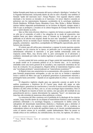 Nuestro Marx – Néstor Kohan

habían formado parte hasta ese momento del acervo cultural e ideológico “ortodoxo” de
la Segunda Internacional, incluyendo dentro de ella no sólo a Kautsky sino también al
llamado “padre del marxismo ruso”, Giorgi Plejanov. Este segundo objetivo estaba
destinado a los lectores ya iniciados en el marxismo. Un tercer objetivo consistía en
polemizar con los representantes burgueses occidentales de la sociología académica
(Emile Durkheim, Wilfredo Pareto, Benedetto Croce, Max Weber y Robert Michels),
quienes habían impactado profundamente en las lecturas de Bujarin, siempre atento a
todo lo que se produjera y circulara en la cultura burguesa de Europa Occidental de la
que se nutrió durante su exilio.
Que su libro tenía diversos objetivos y registros de lectura se puede corroborar,
no sólo por el contenido, el estilo y las categorías de su modo de exposición, sino
también hasta por datos colaterales como el formato de la tipografía con que es
publicado en la edición rusa original, donde las tesis más “populares”, destinadas a la
divulgación, llevan un tamaño mayor mientras Bujarin va acompañando, en letra más
pequeña, comentarios específicos, acompañados de bibliografía especializada, para los
lectores más iniciados.
El criterio que allí utiliza para sistematizar y exponer la teoría marxista consiste
en disputar con las ciencias de su época, en particular con la sociología académica
(abiertamente refractaria al marxismo y en gran medida estructurada como una
respuesta contra Marx, muy diversa entre sí, pero convergente en el adversario a
combatir), intentando por todos los medios legitimar el carácter de ciencia positiva del
marxismo.
La tesis central del texto sostiene que el lugar central del materialismo histórico
no puede residir en la economía política ni en la historia sino... en la sociología,
entendida como una teoría general de la sociedad y una exposición sistemática de sus
leyes de evolución. En esa perspectiva, Bujarin define al materialismo histórico como
una “sociología proletaria” caracterizada por un “materialismo económico” 87.
Si Bujarin tiene una característica en su pensamiento, ella consiste en su audacia
para formular proposiciones arriesgadas, ya que sus tesis no se limitan a reproducir
textos o análisis de Marx sino que se proponen generalizar el pensamiento marxista y
prolongarlo hasta convertirlo —dejando en un segundo plano la crítica— en una ciencia
positiva.
El dispositivo implícito elegido para esa operación consiste en partir de los
análisis económicos e históricos de El Capital para, desde allí, pegar un salto
epistemológico, generalizar las conclusiones y convertir la teoría social marxista en algo
distinto a la obra crítica de Marx, esto es, en una sociología lógico-sistemática. Pero el
Ensayo de Bujarin no muestra al lector ese camino, sino que parte del resultado de esa
generalización previa y expone directamente las supuestas “leyes”, sin mencionar que
éstas han sido extraídas de numerosas obras polémicas y críticas.
La estructura del libro comienza con el problema de la ideología de las ciencias
sociales, luego inscribe dentro de esa disputa al materialismo histórico como sociología
proletaria enfrentada a la sociología burguesa, a continuación lo define como un
subcapítulo del denominado materialismo dialéctico y finalmente pasa a delimitar el
objeto de estudio de esta supuesta ciencia positiva marxista. Allí se condensa su
sorprendente énfasis en la teoría del equilibrio (tanto en el vínculo sociedad-naturaleza
como al interior mismo de la sociedad), cuando habitualmente Marx ha puesto su
mirada crítica en los conflictos, las contradicciones, las crisis, las rupturas, los saltos y
87

Véase Nikolái I.Bujarin: Teoría del materialismo histórico -Ensayo popular de sociología-. Obra
citada..p.36.

67

 