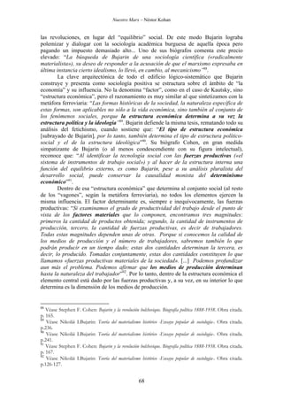 Nuestro Marx – Néstor Kohan

las revoluciones, en lugar del “equilibrio” social. De este modo Bujarin lograba
polemizar y dialogar con la sociología académica burguesa de aquella época pero
pagando un impuesto demasiado alto... Uno de sus biógrafos comenta este precio
elevado: “La búsqueda de Bujarin de una sociología científica («radicalmente
materialista»), su deseo de responder a la acusación de que el marxismo expresaba en
última instancia cierto idealismo, lo llevó, en cambio, al mecanicismo”88.
La clave arquitectónica de todo el edificio lógico-sistemático que Bujarin
construye y presenta como sociología positiva se estructura sobre el ámbito de “la
economía” y su influencia. No la denomina “factor”, como en el caso de Kautsky, sino
“estructura económica”, pero el razonamiento es muy similar al que sintetizamos con la
metáfora ferroviaria: “Las formas históricas de la sociedad, la naturaleza específica de
estas formas, son aplicables no sólo a la vida económica, sino también al conjunto de
los fenómenos sociales, porque la estructura económica determina a su vez la
estructura política y la ideología”89. Bujarin defiende la misma tesis, rematando todo su
análisis del fetichismo, cuando sostiene que: “El tipo de estructura económica
[subrayado de Bujarin], por lo tanto, también determina el tipo de estructura políticosocial y el de la estructura ideológica”90. Su biógrafo Cohen, en gran medida
simpatizante de Bujarin (o al menos condescendiente con su figura intelectual),
reconoce que: “Al identificar la tecnología social con las fuerzas productivas («el
sistema de instrumentos de trabajo social») y al hacer de la estructura interna una
función del equilibrio externo, es como Bujarin, pese a su análisis pluralista del
desarrollo social, puede conservar la causalidad monista del determinismo
económico”91.
Dentro de esa “estructura económica” que determina al conjunto social (al resto
de los “vagones”, según la metáfora ferroviaria), no todos los elementos ejercen la
misma influencia. El factor determinante es, siempre e inequívocamente, las fuerzas
productivas: “Si examinamos el grado de productividad del trabajo desde el punto de
vista de los factores materiales que lo componen, encontramos tres magnitudes:
primeros la cantidad de productos obtenida; segundo, la cantidad de instrumentos de
producción, tercero, la cantidad de fuerzas productivas, es decir de trabajadores.
Todas estas magnitudes dependen unas de otras. Porque si conocemos la calidad de
los medios de producción y el número de trabajadores, sabremos también lo que
podrán producir en un tiempo dado; estas dos cantidades determinan la tercera, es
decir, lo producido. Tomadas conjuntamente, estas dos cantidades constituyen lo que
llamamos «fuerzas productivas materiales de la sociedad». [...] Podemos profundizar
aun más el problema. Podemos afirmar que los medios de producción determinan
hasta la naturaleza del trabajador”92. Por lo tanto, dentro de la estructura económica el
elemento central está dado por las fuerzas productivas y, a su vez, en su interior lo que
determina es la dimensión de los medios de producción.

88

Véase Stephen
p. 165.
89
Véase Nikolái
p.236.
90
Véase Nikolái
p.241.
91
Véase Stephen
p. 167.
92
Véase Nikolái
p.126-127.

F. Cohen: Bujarin y la revolución bolchevique. Biografía política 1888-1938. Obra citada.
I.Bujarin: Teoría del materialismo histórico -Ensayo popular de sociología-. Obra citada.
I.Bujarin: Teoría del materialismo histórico -Ensayo popular de sociología-. Obra citada.
F. Cohen: Bujarin y la revolución bolchevique. Biografía política 1888-1938. Obra citada.
I.Bujarin: Teoría del materialismo histórico -Ensayo popular de sociología-. Obra citada.

68

 