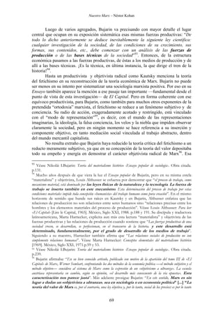 Nuestro Marx – Néstor Kohan

Luego de varios agregados, Bujarin va precisando con mayor detalle el lugar
central que ocupan en su exposición sistemática esas mismas fuerzas productivas: “De
todo lo dicho anteriormente se deduce inevitablemente la siguiente ley científica:
cualquier investigación de la sociedad, de las condiciones de su crecimiento, sus
formas, sus contenidos, etc., debe comenzar con un análisis de las fuerzas de
producción o de las bases técnicas de la sociedad”93. Entonces, de la estructura
económica pasamos a las fuerzas productivas, de éstas a los medios de producción y de
allí a las bases técnicas. ¡Es la técnica, en última instancia, la que dirige el tren de la
historia!94.
Hasta un productivista y objetivista radical como Kautsky menciona la teoría
del fetichismo en su reconstrucción de la teoría económica de Marx. Bujarin no puede
ser menos en su intento por sistematizar una sociología marxista positiva. Por eso en su
Ensayo también aparece la mención a ese pasaje tan importante —fundamental desde el
punto de vista de esta investigación— de El Capital. Pero en forma coherente con ese
equívoco productivista, para Bujarin, como también para muchos otros exponentes de la
pretendida “ortodoxia” marxista, el fetichismo se reduce a un fenómeno subjetivo y de
conciencia. Su radio de acción, exageradamente acotado y restringido, está vinculado
con el “modo de representación”95, es decir, con el mundo de las representaciones
imaginarias, la ideología, la falsa conciencia, los velos y la niebla que impiden observar
claramente la sociedad, pero en ningún momento se hace referencia a su inserción y
componente objetivo, en tanto mediación social vinculada al trabajo abstracto, dentro
del mundo mercantil capitalista.
No resulta extraño que Bujarin haya reducido la teoría crítica del fetichismo a un
reducto meramente subjetivo, ya que en su concepción de la teoría del valor depositaba
todo su empeño y energía en demostrar el carácter objetivista radical de Marx96. Esa
93

Véase Nikolái I.Bujarin: Teoría del materialismo histórico -Ensayo popular de sociología-. Obra citada.
p.131.
94
Mucho años después de que viera la luz el Ensayo popular de Bujarin, pero en su misma estela
“materialista” y objetivista, Louis Althusser se esfuerza por demostrar que “el proceso de trabajo, como
mecanismo material, está dominado por las leyes físicas de la naturaleza y la tecnología. La fuerza de
trabajo se inserta también en este mecanismo. Esta determinación del proceso de trabajo por estas
condiciones materiales impide toda concepción «humanista» del trabajo humano como pura creación”. En el mismo
horizonte de sentido que hunde sus raíces en Kautsky y en Bujarin, Althusser enfatiza que las
relaciones de producción no son relaciones entre seres humanos sino “relaciones precisas entre los
hombres y los elementos materiales del proceso de producción”. Véase Louis Althusser: Para leer
«El Capital» [Lire le Capital, 1965]. México, Siglo XXI, 1988. p.188 y 191. Su discípula y traductora
latinoamericana, Marta Harnecker, explicita aun más esta lectura “materialista” y objetivista de las
fuerzas productivas y las relaciones de producción cuando sostiene que “Las fuerzas productivas de una
sociedad crecen, se desarrollan, se perfeccionan, en el transcurso de la historia. y este desarrollo está
determinado, fundamentalmente, por el grado de desarrollo de los medios de trabajo”.
Siguiendo a su maestro, Harnecker también afirma que “Las relaciones sociales de producción no son
simplemente relaciones humanas”. Véase Marta Harnecker: Conceptos elementales del materialismo histórico
[1969]. México, Siglo XXI, 1971.p.59 y 53.
95 Véase Nikolái I.Bujarin: Teoría del materialismo histórico -Ensayo popular de sociología-. Obra citada.
p.239.
96
Bujarin afirmaba: “En su bien conocido artículo, publicado con motivo de la aparición del tomo III de «El
Capital» de Marx, Werner Sombart, confrontando los dos métodos de la economía política —el método subjetivo y el
método objetivo— considera al sistema de Marx como la expresión de un «objetivismo a ultranza». La escuela
austríaca representaría en cambio, según su opinión, «el desarrollo más consecuente de la vía opuesta». Esta
caracterización nos parece justa”. Más adelante prosigue Bujarin: “En este sentido, Marx es sin
lugar a dudas un «objetivista a ultranza», sea en sociología o en economía política” [...] “La
teoría del valor de Marx es, por el contrario, una ley objetiva y, por lo tanto, social de los precios: es por lo tanto

69

 