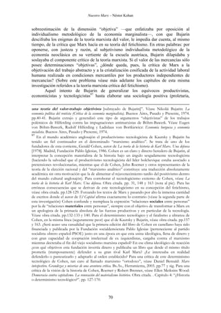 Nuestro Marx – Néstor Kohan

sobreestimación de la dimensión “objetiva” —que enfatizaba por oposición al
individualismo metodológico de la economía marginalista—, con que Bujarin
descifraba los enigmas de la teoría marxista del valor, le impedía dar cuenta, al mismo
tiempo, de la crítica que Marx hacía en su teoría del fetichismo. En otras palabras: por
oponerse, con justeza y razón, al subjetivismo individualista metodológico de la
economía neoclásica en su vertiente de la escuela austríaca, Bujarin dilapidaba y
soslayaba el componente crítico de la teoría marxista. Si el valor de las mercancías sólo
posee determinaciones “objetivas”, ¿dónde queda, pues, la crítica de Marx a la
objetivación del trabajo abstracto y a la cristalización cosificada de la actividad laboral
humana realizada en condiciones mercantiles por los productores independientes de
mercancías? (Sobre este problema véase más adelante los capítulos de esta misma
investigación referidos a la teoría marxista crítica del fetichismo).
Aquel intento de Bujarin de generalizar los equívocos productivistas,
economicistas y tecnologicistas97 hasta elaborar una sociología positiva (proletaria,
una teoría del valor-trabajo objetivista [subrayado de Bujarin]”. Véase Nikolái Bujarin: La
economía política del rentista (Crítica de la economía marginalista). Buenos Aires, Pasado y Presente, 1974.
pp.40-41. Bujarin extrajo y generalizó este tipo de argumentos “objetivistas” de los trabajos
polémicos de Hilferding contra las impugnaciones antimarxistas de Böhm-Bawerk. Véase Eugen
von Böhm-Bawerk, Rudolf Hilferding y Ladislaus von Bortkiewicz: Economía burguesa y economía
socialista. Buenos Aires, Pasado y Presente, 1974.
97
En el mundo académico anglosajón el productivismo tecnologicista de Kautsky y Bujarin ha
tenido un fiel continuador en el denominado “marxismo analítico”. Se trata de uno de los
fundadores de esta corriente, Gerald Cohen, autor de La teoría de la historia de Karl Marx. Una defensa
[1978]. Madrid, Fundación Pablo Iglesias, 1986. Cohen es un claro y directo heredero de Bujarin, al
interpretar la concepción materialista de la historia bajo un ángulo sesgadamente tecnologicista
(haciendo la salvedad que el productivismo tecnologicista del líder bolchevique estaba asociado a
pretensiones revolucionarias, mientras que el de Cohen, John Roemer y otros representantes de la
teoría de la elección racional y del “marxismo analítico” constituye una traducción absolutamente
académica sin otra motivación que la de alimentar el rejuvenecimiento tardío del positivismo dentro
del mundo cultural anglosajón). Para corroborar el tecnologicismo extremo de Cohen, véase La
teoría de la historia de Karl Marx. Una defensa. Obra citada. pp. 31, 148 y 163 (nota al pie). Para las
erróneas consecuencias que se derivan de este tecnologicismo en su concepción del fetichismo,
véase obra citada. pp.128-129. Forzando los textos de Marx y pasando por alto la inmensa cantidad
de escritos donde el autor de El Capital afirma exactamente lo contrario (véase la segunda parte de
esta investigación) Cohen confunde y reemplaza la expresión “relaciones sociales entre personas”
por la de “relaciones materiales entre personas”, siempre con el objetivo de transformar a Marx en
un apologista de la primacía absoluta de las fuerzas productivas y en particular de la tecnología.
Véase obra citada. pp.132-133 y 140. Para el determinismo tecnológico y el fatalismo a ultranza de
Cohen, en la misma línea (seguramente peor) que el de Kautsky y Bujarin, véase obra citada. pp.157
y 163. ¿Será acaso una casualidad que la primera edición del libro de Cohen en castellano haya sido
financiada y publicada por la Fundación socialdemócrata Pablo Iglesias (perteneciente al partido
socialista obrero español-PSOE) justo en una época en que esta usina ideológica, llena de dinero y
con gran capacidad de cooptación intelectual de ex izquierdistas, cargaba contra el marxismo
mientras decretaba el fin del viejo socialismo marxista español? En ese clima ideológico de reacción
¿con qué objetivos esta fundación invertía dinero y publicaba un libro que desde el mismo título
prometía (tramposamente) defender a su gran rival Karl Marx? ¿Le interesaba en realidad
defenderlo o pasteurizarlo y adaptarlo al orden establecido? Para una crítica de este determinismo
tecnológico de Cohen, tan caro al llamado marxismo “ortodoxo”, véase Daniel Bensaïd: Marx
intespestivo. Grandezas y miserias de una aventura crítica. Bs.As., Herramienta, 2003. pp.77 y sig. Para una
crítica de la visión de la historia de Cohen, Roemer y Robert Brenner, véase Ellen Meiksins Wood:
Democracia contra capitalismo. La renovación del materialismo histórico. Obra citada. . Capítulo 4: “¿Historia
o determinismo tecnológico?”. pp. 127-170.

70

 