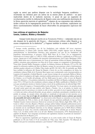 Nuestro Marx – Néstor Kohan

según su autor) que pudiera disputar con la sociología burguesa académica —
invirtiendo sus términos pero sin salirse de su mismo plano de análisis— no pasó
inadvertido dentro de la tradición marxista. A pesar de que un segmento de
revolucionarios recibió la elaboración de Bujarin como una reafirmación doctrinaria de
la férrea oposición marxista al capitalismo98, algunos de sus exponentes más radicales,
ácidos críticos de la impregnación positivista en las filas socialistas, explicitaron sus
duros cuestionamientos tratando de hacer observables los presupuestos equívocos del
Ensayo.
Las críticas al equívoco de Bujarin:
Lenin, Lukács, Rubin y Gramsci
Aunque Lenin deja por escrito en su Testamento Político —redactado más de un
año después de la aparición del Ensayo— observaciones críticas sobre Bujarin y su
escasa comprensión de la dialéctica99 y Fogarasi también lo somete a discusión100, el
98

Aunque resulte paradójico, uno de los fundadores más radicales del joven marxismo
latinoamericano, el cubano Julio Antonio Mella (1903-1929), empleó algunas tesis de Bujarin,
particularmente su determinismo histórico, para polemizar con uno de los fundadores del
populismo latinoamericano, el peruano Víctor Raúl Haya de la Torre. En su impugnación,
sintetizada en el ensayo ¿Qué es el ARPA? (1928), redactada en México y publicada en el Perú en la
revista Amauta por el otro fundador del marxismo latinoamericano, José Carlos Mariátegui (18941930), Mella hacía suyo el determinismo de Teoría del materialismo histórico de Bujarin. Mariátegui lo
publicó, entusiasta, para polemizar con Haya de la Torre, aunque no compartiera el determinismo.
Véase Julio Antonio Mella: Documentos y artículos. La Habana, Instituto de Historia, 1975. p.378. Allí
aparece la referencia explícita del libro de Bujarin, aunque las aseveraciones sobre el determinismo
también pueden ubicarse en J.A.Mella: Obra citada. pp.229, 241-242 y 496. Es probable que Mella
haya recibido la influencia del Manual de Bujarin a través de sus dos compañeros de lucha, los
estudiantes cubanos Pablo de la Torriente Brau (quien cayó combatiendo como internacionalista en
la guerra civil española) y Gabriel Barceló, ya que al poco tiempo de ser asesinado Mella en México
(1929) ambos lo tradujeron del inglés, mientras estaban prisioneros en la fortaleza militar cubana de
La Cabaña y en el Castillo del príncipe. (¿O fue Mella quien les pasó a ellos el texto de Bujarin?
Nunca lo sabremos...). Esa primera traducción al castellano del libro de Bujarin, realizada en prisión
entre 1931 y 1933 por los dos estudiantes cubanos amigos de Mella y publicada en Madrid en 1933,
es la que actualmente circula en América Latina a través de las publicaciones de editorial Siglo XXI.
99
En su Carta al Congreso o Testamento político, Lenin afirmaba: “En lo que respecta a los miembros jóvenes
del comité central, quiero decir unas palabras sobre Bujarin y Piatakov. Son, en mi opinión, los hombres más
sobresalientes (entre los más jóvenes) y en relación con ellos no habrá que perder de vista lo siguiente: Bujarin no sólo
es el teórico más valioso y destacado del partido, sino que además es considerado, merecidamente, el preferido de todo el
partido; sin embargo, sus conceptos teóricos sólo pueden ser considerados de todo punto de vista marxistas con la
mayor reserva porque hay en él algo de escolástico (no ha estudiado nunca y pienso que jamás
ha entendido del todo la dialéctica)”. La observación sobre Bujarin se encuentra en las notas del
24 de diciembre de 1922, es decir, un año después de que apareciera publicado el Ensayo. Véase
Vladimir I.Lenin: Contra la burocracia. Diario de las secretarias de Lenin. México, Siglo XXI, 1980. p. 101.
Lenin se refiere a los dos, Bujarin y Piatakov, porque ambos habían trabajado políticamente juntos
en el comité central del partido pero también en la elaboración del libro La teoría económica del período
de transición con la cual Bujarin intervino en los debates originados por la NEP [Nueva Política
Económica] de Lenin. Esa estrecha colaboración de Piatakov es referida por el mismo Bujarin.
Véase A.A.: El debate soviético sobre la ley del valor. Madrid, Comunicación, 1974. Particularmente el
capítulo de Bujarin: “Las categorías económicas del capitalismo durante el período de transición”.
Nota introductoria de Bujarin. p.75.
100
Para los argumentos esgrimidos por Fogarasi en su corta reseña sobre el Ensayo de Bujarin,
publicado en Die note Fahne el 19 de noviembre de 1922, véase Aldo Zanardo: “El «Manual» de
Bujarin visto por los comunistas alemanes y por Gramsci”. Obra citada. p.7.

71

 
