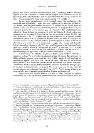 Nuestro Marx – Néstor Kohan

primero que salió a polemizar sistemáticamente con él es György Lukács. Mientras
Bujarin redectaba su Ensayo, el célebre marxista húngaro venía elaborando una de las
principales obras del pensamiento marxista contemporáneo: Historia y conciencia de
clase (1923, que reune artículos y ensayos escritos entre 1919 y 1922).
En ese libro, particularmente en el principal ensayo “La cosificación y la
conciencia del proletariado”, Lukács hace una rápida mención, elogiosa, de Bujarin.
Allí afirma: “Por otra parte también es acertada la observación de Bujarin según la
cual en la época de disolución del capitalismo fracasan las categorías fetichistas y es
necesario apelar a la «forma natural» que les subyace”101. Pero evidentemente esa
referencia, donde Lukács no menciona el texto de Bujarin de donde extrae ese
pensamiento, no pertenece al Ensayo, ya que éste fue terminado en junio de 1919 y el
libro de Bujarin es de 1921. Recordemos que este último sale de la imprenta cuando
comienza el giro de la NEP, período que Bujarin caracterizó como el “naufragio de
nuestras ilusiones”102. Es altamente probable que la referencia de Lukács a Bujarin en
Historia y conciencia de clase corresponda a algún otro ensayo del dirigente
bolchevique del período previo a la NEP, una etapa histórica en la que Bujarin defendía
posiciones políticas afines al “comunismo de guerra” y suscribía, en el terreno
ideológico, puntos de vista mucho más optimistas y radicales que su posterior y
mesurado elogio del “equilibrio” social, tal como es defendido en el Ensayo.
A diferencia de esa referencia elogiosa, en 1925 Lukács escribe “Tecnología y
relaciones sociales”103, un artículo marcadamente crítico del Ensayo. Para entonces, ya
había publicado Historia y conciencia de clase (1923) y Lenin, la coherencia de su
pensamiento (1924), dos libros que marcan el punto más alto de su realismo
revolucionario104 y su celebración de la revolución bolchevique en el terreno filosófico.
Justamente a partir de ese año, Lukács comenzará una curva de variación ideológica que
lo conducirá a abandonar sus posiciones de Historia y conciencia de clase como él
mismo reconoce en su famosa “autocrítica” de 1967105. Pero la crítica a Bujarin se
enmarca todavía en el horizonte marxista radical de su mayor obra juvenil.
Polemizando con Bujarin, Lukács le critica el haber conferido un énfasis
desmedido a una “falsa objetividad” en la teoría lo que conduce finalmente a recaer en

101

Véase György Lukács: Historia y conciencia de clase. Madrid, Sarpe-Grijalbo, 1984. Tomo II.p.158.
En la revista Bolshevik, Nº 2, 1924, pp.3-4, citado por Stephen F. Cohen: Bujarin y la revolución
bolchevique. Biografía política 1888-1938. Obra citada. p.154.
103
Lukács lee el libro de Bujarin de la traducción alemana, publicada en Hamburgo en 1922. Su
reseña crítica sale publicada en Archiv für die Geschichte del Sozialismus und der Arbeiterbewebung [Archivo
par ala historia del socialismo y el movimiento obrero], XI, 1925. pp.216-224. Véase György
Lukács: Táctica y ética. Escritos tempranos (1919-1929). Buenos Aires, El Cielo por Asalto, 2005. p.135.
104
Véase Michael Löwy: Para uma sociología dos intelectuais revolucionarios. A evolução política de Lukács
(1909-1929). São Paulo, Ciencias Humanas, 1979. p.213.
105
Véase György Lukács: Historia y conciencia de clase. Obra citada. Prefacio de marzo de 1967. pp.2963. También Michael Löwy: Para uma sociología dos intelectuais revolucionarios. A evolução política de Lukács
(1909-1929). São Paulo, Ciencias Humanas, 1979. pp. 217-244. A ese mismo año, cuando escribe su
crítica a Bujarin, pertenece su Dialéctica y espontaneidad. En defensa de «Historia y conciencia de clase»,
inédito hasta 1996. Véase Dialectique et spontanéité. En défense de «Histoire et conscience de classe». Paris, Les
éditions de la passion, 2001. Para un análisis del vínculo entre esta defensa de Lukács, sus críticas al
materialismo economicista y su posterior evolución ideológica, véase Michael Löwy: “Un marxisme
de la subjectivite revolutionnaire”. Mimeo y Nicolas Tertulian: “Intervenciones. Avatares de la
filosofía marxista: a propósito de un texto inédito de Lukács” (traducción del prefacio a la edición
francesa de Dialectique et spontanéité).
102

72

 