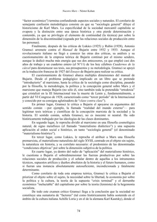 Nuestro Marx – Néstor Kohan

“factor económico”) termina confundiendo aspectos sociales y naturales. El corolario de
semejante confusión metodológica consiste en que su “sociología general” diluye el
historicismo de Karl Marx. La especificidad de la sociedad mercantil capitalista se
evapora y la distinción entre una época histórica y otra pierde determinación y
contenido, ya que se privilegia el elemento de continuidad (la técnica) por sobre la
dimensión de la discontinuidad (signada por las relaciones sociales de producción entre
las personas).
Finalmente, después de las críticas de Lukács (1925) y Rubin (1928), Antonio
Gramsci arremete contra el Manual de Bujarin entre 1932 y 1933. Aunque el
revolucionario italiano no llegó a conocer las otras dos críticas, su análisis y su
cuestionameinto de la empresa teórica de Bujarin continuó por el mismo sendero,
aunque le dedicó mucha más energía que sus dos antecesores, ya que empleó casi dos
años de trabajo y un cuaderno entero (el N°11) de los hoy célebres Cuadernos de la
cárcel para desmenuzar sus tesis, sus presupuestos y su metodología. Gramsci se apoyó
en la traducción francesa de 1927 del Ensayo de Bujarin para realizar su crítica.
El cuestionamiento de Gramsci abarca multiples dimensiones del manual de
Bujarin. Desde el problema pedagógico implicado en un libro que se pretende
“introductorio” al marxismo, hasta la crítica de la sociología como disciplina, pasando
por la filosofía, la metodología, la política y la concepción general sobre Marx y el
marxismo que maneja Bujarin (no sólo él, sino también toda la pretendida “ortodoxia”
que cristalizó en la III Internacional tras la muerte de Lenin y, fundamentalmente, a
partir del VI Congreso de 1928, caracterizado como “tercer período” de la Internacional
y conocido por su consigna aglutinadora de “clase contra clase”).
En primer lugar, Gramsci le critica a Bujarin el apoyarse en argumentos del
sentido común —por ejemplo, la llamada “realidad del mundo externo”— para
legitimar tesis teóricas y científicas de la concepción marxista de la sociedad y la
historia. El sentido común, señala Gramsci, no es inocente ni neutral. Ha sido
históricamente trabajado por las ideologías de las clases dominantes.
En segundo lugar, le reprocha dividir al marxismo en una filosofía cosmológica
natural, de signo metafísico (el llamado “materialismo dialéctico”) y una supuesta
aplicación al orden social e histórico, en tanto “sociología general” (el denominado
“materialismo histórico”).
En tercer lugar, como Lukács, le reprocha el atribuir a Marx una filosofía
premarxista, el materialismo naturalista del siglo XVIII, centrado en el objeto sin sujeto,
la naturaleza sin historia, y su correlato necesario: el predominio de las denominadas
“condiciones objetivas” por sobre la dimensión subjetiva de la política.
En cuarto lugar, ya dentro del radio de “aplicación” del materialismo histórico,
le cuestiona a Bujarin el sobredimensionar las fuerzas productivas por sobre las
relaciones sociales de producción y el señalar dentro de aquellas a los intrumentos
técnicos, supuestos artífices y dueños absolutos de la historia y el futuro humanos, como
si fueran una instancia absolutamente autosuficiente, incondicionada y fatalmente
determinante.
Como corolario de toda esta empresa teórica, Gramsci le critica a Bujarin el
priorizar el objeto sobre el sujeto, la necesidad sobre la libertad, la economía por sobre
la política y la cultura, la teoría de la supuesta “crisis terminal” y el derrumbe
económico “ineluctable” del capitalismo por sobre la teoría (leninista) de la hegemonía
socialista.
De todo este examen crítico Gramsci llega a la conclusión que la sociedad no
constituye una sumatoria de “factores” (tal como históricamente había sostenido en el
ámbito de la cultura italiana Achille Loria y en el de la alemana Karl Kautsky), donde el

74

 