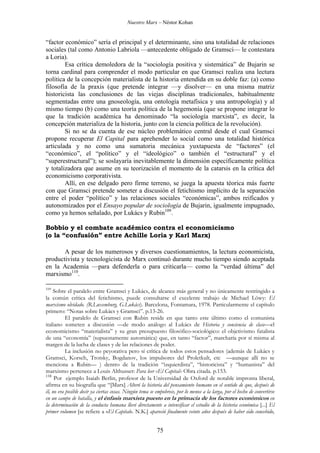 Nuestro Marx – Néstor Kohan

“factor económico” sería el principal y el determinante, sino una totalidad de relaciones
sociales (tal como Antonio Labriola —antecedente obligado de Gramsci— le contestara
a Loria).
Esa crítica demoledora de la “sociología positiva y sistemática” de Bujarin se
torna cardinal para comprender el modo particular en que Gramsci realiza una lectura
política de la concepción materialista de la historia entendida en su doble faz: (a) como
filosofía de la praxis (que pretende integrar —y disolver— en una misma matriz
historicista las conclusiones de las viejas disciplinas tradicionales, habitualmente
segmentadas entre una gnoseología, una ontología metafísica y una antropología) y al
mismo tiempo (b) como una teoría política de la hegemonía (que se propone integrar lo
que la tradición académica ha denominado “la sociología marxista”, es decir, la
concepción materializa de la historia, junto con la ciencia política de la revolución).
Si no se da cuenta de ese núcleo problemático central desde el cual Gramsci
propone recuperar El Capital para aprehender lo social como una totalidad histórica
articulada y no como una sumatoria mecánica yuxtapuesta de “factores” (el
“económico”, el “político” y el “ideológico” o también el “estructural” y el
“superestructural”); se soslayaría inevitablemente la dimensión específicamente política
y totalizadora que asume en su teorización el momento de la catarsis en la crítica del
economicismo corporativista.
Allí, en ese delgado pero firme terreno, se juega la apuesta téorica más fuerte
con que Gramsci pretende someter a discusión el fetichismo implícito de la separación
entre el poder “político” y las relaciones sociales “económicas”, ambos reificados y
autonomizados por el Ensayo popular de sociología de Bujarin, igualmente impugnado,
como ya hemos señalado, por Lukács y Rubin109.
Bobbio y el combate académico contra el economicismo
(o la “confusión” entre Achille Loria y Karl Marx)
A pesar de los numerosos y diversos cuestionamientos, la lectura economicista,
productivista y tecnologicista de Marx continuó durante mucho tiempo siendo aceptada
en la Academia —para defenderla o para criticarla— como la “verdad última” del
marxismo110.
109

Sobre el paralelo entre Gramsci y Lukács, de alcance más general y no únicamente restringido a
la común crítica del fetichismo, puede consultarse el excelente trabajo de Michael Löwy: El
marxismo olvidado. (R.Luxemburg, G.Lukács). Barcelona, Fontamara, 1978. Particularmente el capítulo
primero: “Notas sobre Lukács y Gramsci”. p.13-26.
El paralelo de Gramsci con Rubin reside en que tanto este último como el comunista
italiano someten a discusión —de modo análogo al Lukács de Historia y conciencia de clase—el
economicismo “materialista” y su gran presupuesto filosófico-sociológico: el objetivismo fatalista
de una “economía” (supuestamente automática) que, en tanto “factor”, marcharía por sí misma al
margen de la lucha de clases y de las relaciones de poder.
La inclusión no peyorativa pero sí crítica de todos estos pensadores (además de Lukács y
Gramsci, Korsch, Trotsky, Bogdanov, los impulsores del Proletkult, etc —aunque allí no se
menciona a Rubin— ) dentro de la tradición “izquierdista”, “historicista” y “humanista” del
marxismo pertenece a Louis Althusser: Para leer «El Capital» Obra citada. p.153.
110
Por ejemplo Isaiah Berlin, profesor de la Universidad de Oxford de notable impronta liberal,
afirma en su biografía que “[Marx] Alteró la historia del pensamiento humano en el sentido de que, después de
él, no era posible decir ya ciertas cosas. Ningún tema se empobrece, por lo menos a la larga, por el hecho de convertirse
en un campo de batalla, y el énfasis marxista puesto en la primacía de los factores económicos en
la determinación de la conducta humana llevó directamente a intensificar el estudio de la historia económica [...] El
primer volumen [se refiere a «El Capital». N.K.] apareció finalmente veinte años después de haber sido concebido,

75

 