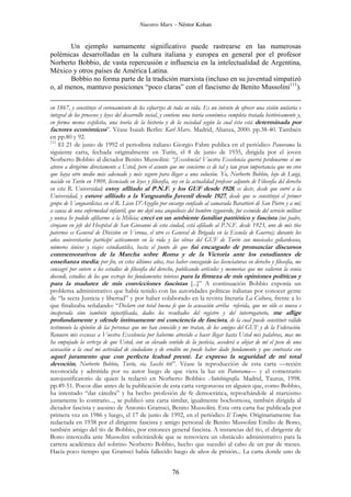 Nuestro Marx – Néstor Kohan

Un ejemplo sumamente significativo puede rastrearse en las numerosas
polémicas desarrolladas en la cultura italiana y europea en general por el profesor
Norberto Bobbio, de vasta repercusión e influencia en la intelectualidad de Argentina,
México y otros países de América Latina.
Bobbio no forma parte de la tradición marxista (incluso en su juventud simpatizó
o, al menos, mantuvo posiciones “poco claras” con el fascismo de Benito Mussolini111).
en 1867, y constituye el coronamiento de los esfuerzos de toda su vida. Es un intento de ofrecer una visión unitaria e
integral de los procesos y leyes del desarrollo social, y contiene una teoría económica completa tratada históricamente y,
en forma menos explícita, una teoría de la historia y de la sociedad según la cual ésta está determinada por
factores económicos”. Véase Isaiah Berlin: Karl Marx. Madrid, Alianza, 2000. pp.38-40. También
en pp.80 y 92.
111
El 21 de junio de 1992 el periodista italiano Giorgio Fabre publica en el periódico Panorama la
siguiente carta, fechada originalmente en Turín, el 8 de junio de 1935, dirigida por el joven
Norberto Bobbio al dictador Benito Mussolini: “¡Excelencia! Vuestra Excelencia querrá perdonarme si me
atrevo a dirigirme directamente a Usted, pero el asunto que me concierne es de tal y tan gran importancia que no creo
que haya otro medio más adecuado y más seguro para llegar a una solución. Yo, Norberto Bobbio, hijo de Luigi,
nacido en Turín en 1909, licenciado en leyes y filosofía, soy en la actualidad profesor adjunto de Filosofía del derecho
en esta R. Universidad; estoy afiliado al P.N.F. y los GUF desde 1928, es decir, desde que entré a la
Universidad, y estuve afiliado a la Vanguardia Juvenil desde 1927, desde que se constituyó el primer
grupo de Vanguardistas en el R. Liceo D'Azeglio por encargo confiado al camarada Barattieri di San Pietro y a mí;
a causa de una enfermedad infantil, que me dejó una anquilosis del hombro izquierdo, fui eximido del servicio militar
y nunca he podido afiliarme a la Milicia; crecí en un ambiente familiar patriótico y fascista (mi padre,
cirujano en jefe del Hospital de San Giovanni de esta ciudad, está afiliado al P.N.F. desde 1923, uno de mis tíos
paternos es General de División en Verona, el otro es General de Brigada en la Escuela de Guerra); durante los
años universitarios participé activamente en la vida y las obras del GUF de Turín con musicales goliardescos,
números únicos y viajes estudiantiles, hasta el punto de que fui encargado de pronunciar discursos

conmemorativos de la Marcha sobre Roma y de la Victoria ante los estudiantes de
enseñanza media; por fin, en estos últimos años, tras haber conseguido las licenciaturas en derecho y filosofía, me
consagré por entero a los estudios de filosofía del derecho, publicando artículos y memorias que me valieron la venia
docendi, estudios de los que extraje los fundamentos teóricos para la firmeza de mis opiniones políticas y
para la madurez de mis convicciones fascistas [...]” A continuación Bobbio exponía un
problema administrativo que había tenido con las autoridades políticas italianas por conocer gente
de “la secta Justicia y libertad” y por haber colaborado en la revista literaria La Coltura, frente a lo
que finalizaba señalando: “Declaro con total buena fe que la acusación arriba referida, que no sólo es nueva e
inesperada sino también injustificada, dados los resultados del registro y del interrogatorio, me aflige
profundamente y ofende íntimamente mi conciencia de fascista, de la cual puede constituir válido
testimonio la opinión de las personas que me han conocido y me tratan, de los amigos del GUF y de la Federación.
Renuevo mis excusas a Vuestra Excelencia por haberme atrevido a hacer llegar hasta Usted mis palabras, mas me
ha empujado la certeza de que Usted, con su elevado sentido de la justicia, accederá a alejar de mí el peso de una
acusación a la cual mi actividad de ciudadano y de erudito no puede haber dado fundamento y que contrasta con

aquel juramento que con perfecta lealtad presté. Le expreso la seguridad de mi total
devoción, Norberto Bobbio, Turín, vía Sacchi 66”. Véase la reproducción de esta carta —recién
reconocida y admitida por su autor luego de que viera la luz en Panorama— y el comentario
autojustificatorio de quien la redactó en Norberto Bobbio: Autobiografía. Madrid, Taurus, 1998.
pp.49-51. Pocos días antes de la publicación de esta carta vergonzosa en alguien que, como Bobbio,
ha intentado “dar cátedra” y ha hecho profesión de fe democrática, reprochándole al marxismo
justamente lo contrario..., se publicó una carta similar, igualmente bochornosa, también dirigida al
dictador fascista y asesino de Antonio Gramsci, Benito Mussolini. Esta otra carta fue publicada por
primera vez en 1986 y luego, el 17 de junio de 1992, en el periódico Il Tempo. Originariamente fue
redactada en 1938 por el dirigente fascista y amigo personal de Benito Mussolini Emilio de Bono,
también amigo del tío de Bobbio, por entonces general fascista. A instancias del tío, el dirigente de
Bono intercedía ante Mussolini solicitándole que se removiera un obstáculo administrativo para la
carrera académica del sobrino Norberto Bobbio, hecho que sucedió al cabo de un par de meses.
Hacía poco tiempo que Gramsci había fallecido luego de años de prisión... La carta donde uno de

76

 
