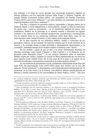 Nuestro Marx – Néstor Kohan

Sin embargo, a lo largo de varias décadas este reconocido académico impulsó un
diálogo polémico con los marxistas Galvano della Volpe112y Palmiro Togliatti, del
antiguo Partido Comunista Italiano (PCI); con pensadores del Partido Comunista
Francés (PCF) como Louis Althusser113, así como también con exponentes de la nueva
izquierda británica como Perry Anderson114.
Tan fino y exquisito en encontrar matices, rugosidades y pliegues dentro de la
tradición liberal, a veces delgadísimos o microscópicos, cuando se trata de marxismo,
sin jamás caer —justo es reconocerlo— en el macartismo habitual de tantos otros
académicos, Bobbio no se preocupa ni le interesa someter a discusión los lugares
comunes y los equívocos de la corriente productivista, economicista y tecnologicista.
Eso lo expresó tanto en sus numerosas polémicas sobre Karl Marx como en sus
intervenciones sobre Antonio Gramsci, el otro clásico de la izquierda italiana.
En la gran mayoría de sus polémicas Bobbio, erudito y conocedor de los
pensadores clásicos, da por sentado sin mayores trámites que la teoría marxista de la
historia y la sociedad otorga el papel principal y absolutamente determinante a “la
economía”, entendida (aunque él no siempre emplee el término) como “factor”.
En ese sentido, a pesar de que se dice y se siente sinceramente discípulo de
liberales socialistas como Guido Calogero y Aldo Capitini y, a la distancia, de un
pensador como Benedetto Croce115, en sus ensayos polémicos sobre el marxismo
Bobbio acepta por válida y legítima la versión de Marx popularizada por un autor tan
poco riguroso como Achille Loria. No lo cita, pero de él se trata, o al menos, de su
herencia inconfesada y escasamente reconocida en la cultura política italiana116.
En esa tradición de pensamiento social, sólidamente sedimentada desde fines del
siglo XIX, fue precisamente Loria (1857-1943) quien más insistió con la tesis del
supuesto “factor económico” o, directamente, con la preponderancia determinante de “la
economía” en la vida social y en la historia. Este profesor italiano estudió derecho en
Bolonia y enseñó economía en las universidades de Siena, Padua y Turín117. Sus tesis
los máximos dirigentes fascistas intercedía ante Mussolini por Bobbio puede consultarse en la
Autobiografía de este último. Obra citada. pp. 57-58.
112
Puede consutlarse una de las excelentes respuestas de della Volpe en su libro: Rousseau y Marx y
otros ensayos de crítica materialista. Bs. As., Platina, 1963.
113
Para la polémica con los marxistas italianos y los franceses véase la recopilación Norberto
Bobbio: Ni con Marx ni contra Marx.. México, Fondo de Cultura Económica, 1999. Para el caso
específico de la discusión sobre las tesis de Louis Althusser, véase AA.VV.: Discutir el Estado.
Posiciones frente a una tesis de Louis Althusser. Buenos Aires, Folios, 1983.
114
Puede consultarse el epistolario y el debate entre Bobbio y Anderson en la revista argentina El
cielo por asalto Nº 2, año I, otoño de 1991. pp.85-96, reproducida de la revista italiana Teoría política
N°2/3, 1989.
115
Para las primeras influencias sobre Norberto Bobbio, véase Perry Anderson: “Las afinidades de
Norberto Bobbio”. En P. Anderson: Campos de batalla. Barcelona, Anagrama, 1998. pp.131-186. En
este ensayo puede consultarse una mirada de conjunto sobre la obra teórica de Bobbio y sus
presupuestos políticos —la mayor parte de las veces implícitos u ocultos— vinculados a la realidad
coyuntural italiana. Del mismo autor, siempre en un tono crítico, puede consultarse “Norberto
Bobbio y la democracia moderna”. En Perry Anderson: Democracia y socialismo. La lucha democrática
desde una perspectiva socialista. Bs.As., Tierra Firme, 1988.
116
El historiador Cole describe a Loria como un “vigoroso crítico del sistema capitalista”, influido por las
ideas socialistas, pero... sin ser él mismo socialista. Véase G.D.H.Cole: Historia del pensamiento
socialista. México, Fondo de Cultura Económica, 1974. Tomo IV: La Segunda Internacional 18891914. p. 204.
117
Pueden consultarse otras referencias sobre el pensamiento económico de Achille Loria en Diego
Guerrero: Historia del pensamiento económico heterodoxo. Madrid, Trotta, 1997. p. 264.

77

 