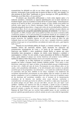 Nuestro Marx – Néstor Kohan

economicistas las defendió no sólo en sus clases orales sino también en ensayos y
artículos, incluyendo el que escribió ante la muerte de Marx en 1883; otro titulado “La
obra póstuma de Karl Marx” [publicado en Nuova Antología en 1895, pp.460-496] y,
finalmente, en el libro Marx e la sua dottrina118.
El primero que desacredita públicamente a Loria como alguien ajeno a la
tradición socialista y desmiente su supuesta identificación con la teoría marxista es
Friedrich Engels, quien en el prefacio al tomo III de El Capital señala: “Inmediatamente
después de la muerte de Marx, sin pérdida de tiempo, el señor Achille Loria publicó un
artículo sobre aquel en la «Nuova Antología» (abril 1883): en primer lugar, una
biografía plagada de datos falsos, y luego una crítica de la actividad pública, política y
literaria de Marx. En él, con una seguridad que permite adivinar un gran objetivo, se
falsea y tergiversa la concepción materialista marxiana de la historia. Y tal objetivo se
ha logrado: en 1886, el mismo señor Loria publicó un libro,«La teoria economica della
costituzione politica», en el cual proclama al asombrado mundo de sus coetáneos que
la teoría de la historia, desfigurada en 1883 en forma tan total e intencional, es su
propia invención. De cualquier manera, en este caso la teoría de Marx ha sido
rebajada hasta un nivel bastante filisteo; en las citas y ejemplos históricos también
pululan errores que no se le permitirían a un alumno de cuarto año; pero, ¿qué importa
todo eso?”119.
Después de esta bofetada pública de Engels, es Antonio Labriola, el “padre” y
fundador teórico del marxismo italiano, quien desmonta los equívocos del
economicismo tecnologicista de Loria y su teoría de los supuestos “factores”.
Equívocos que Bobbio y otros académicos (Isaiah Berlin es apenas uno entre
incontables más) presuponen y adoptan, sin citarlo, como fantasma a combatir y
espantapájaros a refutar. En este sentido, el gran antecedente de Bobbio es Benedetto
Croce, quien redactó el ensayo Las teorías históricas del profesor Loria [1897] y
también le dedicó el libro Materialismo storico ed economia marxistica.
Por ejemplo, en su libro Hablando de socialismo y de filosofía (en el cual
recopila sus cartas a Georges Sorel) Antonio Labriola escribe: “Pero junto a estas
historietas, todas para reír, aquí, en Italia, se ha desarrollado una que verdaderamente
no hace reír, y hablo del caso de Loria. Precisamente en estos últimos años, en los
cuales, entre grandísimas dificultades, se ha ido formando entre nosotros un partido
socialista que en los programas y las intenciones , y en cuanto las condiciones del país
lo consienten, mal que bien, también en las obras, responde a las tendencias del
socialismo internacional, precisamente en estos últimos años ha venido a la mente de
muchos estudiantes o casi ex estudiantes hacer del señor Loria ora el auténtico autor
de las doctrinas del socialismo científico, ora el inventor de la interpretación
económica de la historia, ora muchas otras cosas diversas, contrarias y
contradictorias: de modo que Loria sin saberlo y sin mérito o culpa suya, ha pasado a
un mismo tiempo ora por Marx, ora por anti Marx, ora por vice, por super o por
subMarx. También este equívoco ha sido ya rebasado, y quede en paz su memoria.
Desde que los «Problemas sociales» del señor Loria fueron traducidos al francés,
parecerá extraño a muchos de vuestros compatriotas [referencia a la nacionalidad
francesa de Sorel N.K.] que ese escritor haya podido pasar, no por socialista en
general, opinión que puede parecer a fin de cuentas un acto o una señal de ingenuidad,

118

Véase Achille Loria: Marx e la sua dottrina. Palermo, Sandron, 1902.
Véase Friedrich Engels: Prólogo del 4 de octubre de 1894 a Karl Marx: El Capital. Obra citada.
Tomo III, Volumen 6, p.20.

119

78

 
