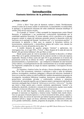 Nuestro Marx – Néstor Kohan

Introducción
Contexto histórico de la polémica contemporánea
¿«Volver» a Marx?
¡Volver a Marx! Viejo grito de denuncia, rechazo y hastío. Periódicamente
retoma el centro de la escena cuando el conformismo, la mansedumbre, la mediocridad,
la apología y la legitimación entusiasta del orden establecido amenazan desdibujar el
sentido crítico de las ciencias sociales.
En el pasado, el “retorno” a Marx acompañó las impugnaciones contra Eduard
Bernstein, el neokantismo y sus ensoñaciones evolucionistas deslumbradas por la
estabilidad capitalista finisecular. El mismo ademán volvió a percibirse en la segunda
posguerra cuando la vulgata del stalinismo pretendió enterrar la dimensión crítica del
marxismo con la apología del llamado “socialismo real” y la “coexistencia pacífica”. Y
nuevamente la apelación a Marx puso en suspenso la borrachera eufórica de
keynesianismo, modernización y desarrollismo propios del welfare state, durante los
años previos a la crisis del petróleo de los años ’70.
A notable distancia de aquellos antiguos “retornos” y apelaciones, nos
interrogamos hoy, en el siglo XXI: ¿“Volver” a Marx después de la caída del muro de
Berlín? ¿De qué retorno hablamos? ¿De qué Marx se trata?
Desde nuestro punto de vista la necesidad de reinstalar la discusión y el debate
sobre Marx en la agenda contemporánea de las ciencias sociales se torna una urgencia
inaplazable. Durante el último cuarto del siglo XX lo que predominó en el terreno del
pensamiento social fue un abanico de relatos —principalmente el posmodernismo, el
posestructuralismo y el postmarxismo— que condujeron al abandono de todo horizonte
crítico radical y a la deslegitimación de todo cuestionamiento de la sociedad capitalista.
Esa hegemonía complaciente no surgió de manera espontánea. Convergieron diversas
circunstancias.
En Argentina y América Latina, las salvajes y feroces dictaduras militares de los
años ’70 no sólo secuestraron, torturaron y asesinaron a miles y miles de militantes
políticos, investigadores, estudiosos, pedagogos y difusores del marxismo, instalando el
terror en su máxima crudeza en toda la población, también desmantelaron programas de
investigación, incendiaron bibliotecas completas, destruyeron universidades públicas,
promovieron universidades privadas y confesionales, exiliaron a numerosos
intelectuales de izquierda (aquellos que no lograron matar) y persiguieron toda huella de
marxismo catalogado bajo el rótulo de “delincuencia terrorista y subversiva”1. Ese dato
que marcó a fuego nuestro país y nuestro continente, aparentemente “externo” a la
producción, desarrollo, circulación y consumo de la misma teoría, muchas veces resulta
soslayado a la hora de reflexionar sobre los avatares del marxismo.
Pero no sólo hubo hoguera, violación, picana y fosas comunes a la hora de
perseguir el marxismo en Argentina y América Latina. También hubo mucho dinero.
Una vez que pasó el huracán represivo y su lluvia torrencial de balas, plomo, capucha y
alambre de púas, las cenizas de marxismo que habían logrado permanecer encendidas se
intentaron asfixiar y apagar con becas, editoriales mercantiles, suplementos culturales
en los grandes multimedias, cátedras, programas de posgrado, revistas con referato, una
1

La dictadura militar argentina de 1976-1983 utilizaba la sigla BDT (Banda Delincuente Terrorista)
para referirse a las organizaciones revolucionarias.

8

 