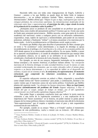 Nuestro Marx – Néstor Kohan

Haciendo tabla rasa con todas estas impugnaciones de Engels, Labriola y
Gramsci —autores a los que Bobbio no puede dejar de haber leído ni tampoco
desconocerlos—, en un trabajo polémico titulado “Marx, marxismo y relaciones
internacionales”, Bobbio afirma que: “Dígase lo que se diga, cualesquiera que sean los
retoques póstumos, las correcciones oportunas, las interpretaciones moderadas de las
relaciones entre base y superestructura, el marxismo ha sido y sigue siendo la teoría
de la primacía de lo económico sobre lo político”124.
¿Semejante juicio es producto de una casualidad en un profesor que goza de
amplia fama como erudito del pensamiento político? Creemos que no. Existe una razón
de fondo para semejante perseverancia... Bobbio necesita, como gran parte de la crítica
académica del marxismo, contar a cualquier precio con un adversario rudimentario,
esquemático, torpe, repleto de equívocos y unilateralidades, para poder de esa manera
polemizar, enfrentar y finalmente “refutar” o al menos encaminar a los marxistas por la
buena senda —la de la socialdemocracia o el liberalismo social, según se mire—.
El criterio que Bobbio elige para descifrar el pensamiento de Marx siempre gira
en torno a “lo económico” como determinante y su ángulo de abordaje se apoya
invariablemente en el prólogo a la Contribución a la crítica de la economía política de
1859 donde aparece la ya mencionada metáfora edilicia. En ese punto, Bobbio, a pesar
de su aparente enciclopedismo y el caudal de abundante información que maneja sobre
los pensadores clásicos, no se aparta ni un milímetro ni un segundo de lo más
cristalizado y fosilizado de la herencia de Loria, Kautsky y Bujarin.
Por ejemplo, en otro de sus ensayos, largamente transitados en las academias
latinas (europeas y de nuestra América), el profesor italiano afirma: “La concepción
marxiana de la historia distingue en toda sociedad histórica (o por lo menos en toda
sociedad evolucionada) dos momentos, que no están colocados sobre el mismo plano
respecto a su fuerza determinante y a su capacidad de influir en el desarrollo del
sistema y el paso de un sistema al otro, la estructura y la superestructura. El momento
estructural, que comprende las relaciones económicas, es el momento
determinante”125.
El requisito subyacente consiste en reducir a Marx, etiquetarlo y encasillarlo
como simple teórico del “factor económico” para poder, a continuación, declarar a los
cuatro vientos que el marxismo carece de una teoría política. Conclusión que Bobbio
plantea del siguiente modo: “no obstante las buenas intenciones, Marx no logró jamás
ocuparse sistemáticamente del problema del Estado (laguna subjetiva), o bien el
Estado del que se ocupó, aunque de tiempo en tiempo, era el del capitalismo
concurrencial y no el del tardío capitalismo (laguna objetiva)”126.
Para poder llegar a semejante conclusión tiene que reducir la teoría marxista
solamente a una teoría de la explotación económica y a una explicación de la
importancia del “factor económico” en la historia, sin poder matizar ni jamás pensar
ninguno de los temas políticos clásicos vinculados al marxismo más allá de la dicotomía
“base-superestructura” que él respeta a rajatabla como el peor y más esquemático
economicista de esta tradición.
Por ejemplo, cuando en su ensayo “Marx y el Estado” analiza el tratamiento
marxiano de esta problemática, vuelve a insistir con su leitmotiv. Allí afirma que:
124

Véase Norberto Bobbio: Estudios de historia de la filosofía. De Hobbes a Gramsci. Madrid, Debate,
1985. p.246.
125
Véase Norberto Bobbio: “Marxismo y ciencias sociales” [1974]. En N. Bobbio: Ni con Marx ni
contra Marx. Obra citada. p.157.
126
Véase Norberto Bobbio: “¿Teoría del Estado o teoría del partido?” [1978]. En N.Bobbio: Ni con
Marx ni contra Marx. Obra citada. p.246-247.

80

 