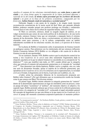 Nuestro Marx – Néstor Kohan

significa el conjunto de las relaciones interindividuales que están fuera o antes del
estado, y en cierta forma agota la comprensión de la esfera preestatal diferente y
separada de la del estado, la misma esfera preestatal que los escritores del derecho
natural y en parte en la línea de los primeros economistas, comenzando por los
fisiócratas, habían llamado estado de naturaleza o sociedad natural”129.
Habiendo llegado a este punto de la singular y de ningún modo inocente
reconstrucción economicista de la teoría social de Karl Marx que pretende difundir
Bobbio, podemos entender porqué este profesor prolonga sus forzadas y unilaterales
lecturas hacia el otro clásico de la cultura de izquierda italiana, Antonio Gramsci.
Si Marx se convierte, entonces, desde su sesgado ángulo de análisis, en un
vulgar economicista que carece de una teoría política de la dominación y de una teoría
del Estado, entonces Gramsci tiene que ser arrastrado y empujado hacia el extremo
opuesto de las dicotomías. Debe ser, única y exclusivamente, un teórico de la política,
entendida como puro consenso, y de la cultura, comprendida como un ámbito
radicalmente escindido de las relaciones sociales, las clases y el ejercicio de la fuerza
material.
En la pluma de Bobbio el tratamiento sobre el pensamiento de Gramsci transitó
un pedregoso camino. Para polemizar con los intelectuales del por entonces influyente
Partido Comunista Italiano (PCI) Bobbio se vio obligado a dar cuenta de la obra de
Gramsci en más de una oportunidad.
En un comienzo, durante 1958, Bobbio sostuvo que la articulación central de los
treinta y tres Cuadernos de la cárcel (una obra sumamente fragmentaria dada la
situación carcelaria en la que la redactó Gramsci) se encontraba en su concepción de “la
dialéctica”130, tesis que modificó más tarde, en 1967, cuando afirmó que la categoría
clave que articula al conjunto del pensamiento gramsciano es el concepto de “sociedad
civil”131. Para demostrar esta última hipótesis, Bobbio vuelve a emplear, otra vez, toda
una serie de dicotomías forzadas, ajenas al espíritu de la reflexión gramsciana, que
opondrían en los Cuadernos de la cárcel la estructura con la superestructura, la sociedad
civil con el Estado, la hegemonía con la fuerza, lo privado con lo público, etc, etc.
¿Cuáles serían las principales falencias de la reconstrucción propuesta por
Bobbio sobre Gramsci? ¿Por qué afirmamos que su reconstrucción resulta tan forzada
como la que ensaya con Marx? Por diversas razones.
En primer lugar, Bobbio intenta subsumir la categoría gramsciana de “catarsis”
dentro de la denominada superestructura en lugar de entenderla como un proceso, como
un pasaje del plano “económico” al “político”, del momento objetivo al subjetivo. En
segundo lugar, Bobbio pretende subrayar que el locus central de la reflexión gramsciana
gira en torno a la categoría de “sociedad civil”, soslayando el papel articulador general
del concepto de hegemonía (ya que esta última es la que marca en los Cuadernos de la
cárcel el pasaje del momento económico-corporativo-particular al momento político129

Véase “La interpretación marxista” . En Norberto Bobbio: Estado, gobierno y sociedad. Por una teoría
general de la política. Obra citada. p.46.
130
Véase Norberto Bobbio: “Notas sobre la dialéctica en Gramsci” [1958]. Trabajo presentado en
el Congreso de Estudios Gramscianos organizado por el Instituto Gramsci, Roma, 1958.
Reproducido en La Rosa Blindada N°2, Buenos Aires, noviembre de 1964.p.3-8. Recopilado luego
en Togliatti, Della Volpe, Luporini y otros: Gramsci y el marxismo. Buenos Aires, Proteo,
1965.pp.129-141.
131
Véase Norberto Bobbio: “Gramsci y la concepción de la sociedad civil”. Presentación al
Convegno Gramsciano de Cagliari, 1967. Recopilado en N.Bobbio: Estudios de historia de la filosofía:
De Hobbes a Gramsci. Obra citada. p.337-364 y en Gramsci y las ciencias sociales. México, Siglo XXI,
1987.p.65-93.

82

 