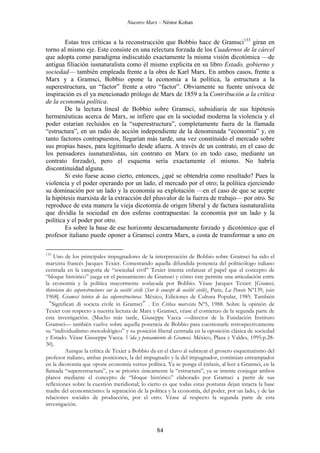 Nuestro Marx – Néstor Kohan

Estas tres críticas a la reconstrucción que Bobbio hace de Gramsci133 giran en
torno al mismo eje. Este consiste en una relectura forzada de los Cuadernos de la cárcel
que adopta como paradigma indiscutido exactamente la misma visión dicotómica —de
antigua filiación iusnaturalista como él mismo explicita en su libro Estado, gobierno y
sociedad— también empleada frente a la obra de Karl Marx. En ambos casos, frente a
Marx y a Gramsci, Bobbio opone la economía a la política, la estructura a la
superestructura, un “factor” frente a otro “factor”. Obviamente su fuente unívoca de
inspiración es el ya mencionado prólogo de Marx de 1859 a la Contribución a la crítica
de la economía política.
De la lectura lineal de Bobbio sobre Gramsci, subsidiaria de sus hipótesis
hermenéuticas acerca de Marx, se infiere que en la sociedad moderna la violencia y el
poder estarían recluidos en la “superestructura”, completamente fuera de la llamada
“estructura”, en un radio de acción independiente de la denominada “economía” y, en
tanto factores contrapuestos, llegarían más tarde, una vez constituido el mercado sobre
sus propias bases, para legitimarlo desde afuera. A través de un contrato, en el caso de
los pensadores iusnaturalistas, sin contrato en Marx (o en todo caso, mediante un
contrato forzado), pero el esquema sería exactamente el mismo. No habría
discontinuidad alguna.
Si esto fuese acaso cierto, entonces, ¿qué se obtendría como resultado? Pues la
violencia y el poder operando por un lado, el mercado por el otro; la política ejerciendo
su dominación por un lado y la economía su explotación —en el caso de que se acepte
la hipótesis marxista de la extracción del plusvalor de la fuerza de trabajo— por otro. Se
reproduce de esta manera la vieja dicotomía de origen liberal y de factura iusnaturalista
que dividía la sociedad en dos esferas contrapuestas: la economía por un lado y la
política y el poder por otro.
Es sobre la base de ese horizonte descarnadamente forzado y dicotómico que el
profesor italiano puede oponer a Gramsci contra Marx, a costa de transformar a uno en
133

Uno de los principales impugnadores de la interpretación de Bobbio sobre Gramsci ha sido el
marxista francés Jacques Texier. Comentando aquella difundida ponencia del politicólogo italiano
centrada en la categoría de “sociedad civil” Texier intenta enfatizar el papel que el concepto de
“bloque histórico” juega en el pensamiento de Gramsci y cómo éste permite una articulación entre
la economía y la política mayormente soslayada por Bobbio. Véase Jacques Texier: [Gramsci,
théoricien des superestructures sur la société civile (Sur le concept de société civile), Paris, La Pensée Nº139, juin
1968]. Gramsci teórico de las superestructuras. México, Ediciones de Cultura Popular, 1985. También
“Significati di societa civile in Gramsci”. En Critica marxista Nº5, 1988. Sobre la opinión de
Texier con respecto a nuestra lectura de Marx y Gramsci, véase el comienzo de la segunda parte de
esta investigación. (Mucho más tarde, Giuseppe Vacca —director de la Fundación Instituto
Gramsci— también vuelve sobre aquella ponencia de Bobbio para cuestionarle retrospectivamente
su “individualismo metodológico” y su posición liberal centrada en la oposición clásica de sociedad
y Estado. Véase Giuseppe Vacca. Vida y pensamiento de Gramsci. México, Plaza y Valdes, 1995.p.2830).
Aunque la crítica de Texier a Bobbio da en el clavo al subrayar el grosero esquematismo del
profesor italiano, ambas posiciones, la del impugnado y la del impugnador, continúan entrampados
en la dicotomía que opone economía versus política. Ya se ponga el énfasis, al leer a Gramsci, en la
llamada “superestructura”, ya se priorice únicamente la “estructura”, ya se intente conjugar ambos
planos mediante el concepto de “bloque histórico” elaborado por Gramsci a partir de sus
reflexiones sobre la cuestión meridional; lo cierto es que todas estas posturas dejan intacta la base
madre del economicismo: la separación de la política y la economía, del poder, por un lado, y de las
relaciones sociales de producción, por el otro. Véase al respecto la segunda parte de esta
investigación.

84

 