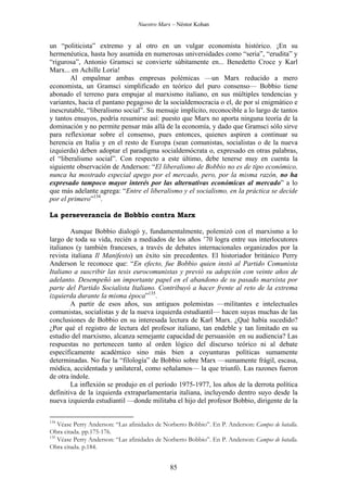 Nuestro Marx – Néstor Kohan

un “politicista” extremo y al otro en un vulgar economista histórico. ¡En su
hermenéutica, hasta hoy asumida en numerosas universidades como “seria”, “erudita” y
“rigurosa”, Antonio Gramsci se convierte súbitamente en... Benedetto Croce y Karl
Marx... en Achille Loria!
Al empalmar ambas empresas polémicas —un Marx reducido a mero
economista, un Gramsci simplificado en teórico del puro consenso— Bobbio tiene
abonado el terreno para empujar al marxismo italiano, en sus múltiples tendencias y
variantes, hacia el pantano pegagoso de la socialdemocracia o el, de por sí enigmático e
inescrutable, “liberalismo social”. Su mensaje implícito, reconocible a lo largo de tantos
y tantos ensayos, podría resumirse así: puesto que Marx no aporta ninguna teoría de la
dominación y no permite pensar más allá de la economía, y dado que Gramsci sólo sirve
para reflexionar sobre el consenso, pues entonces, quienes aspiren a continuar su
herencia en Italia y en el resto de Europa (sean comunistas, socialistas o de la nueva
izquierda) deben adoptar el paradigma socialdemócrata o, expresado en otras palabras,
el “liberalismo social”. Con respecto a este último, debe tenerse muy en cuenta la
siguiente observación de Anderson: “El liberalismo de Bobbio no es de tipo económico,
nunca ha mostrado especial apego por el mercado, pero, por la misma razón, no ha
expresado tampoco mayor interés por las alternativas económicas al mercado” a lo
que más adelante agrega: “Entre el liberalismo y el socialismo, en la práctica se decide
por el primero”134.
La perseverancia de Bobbio contra Marx
Aunque Bobbio dialogó y, fundamentalmente, polemizó con el marxismo a lo
largo de toda su vida, recién a mediados de los años ’70 logra entre sus interlocutores
italianos (y también franceses, a través de debates internacionales organizados por la
revista italiana Il Manifesto) un éxito sin precedentes. El historiador británico Perry
Anderson le reconoce que: “En efecto, fue Bobbio quien instó al Partido Comunista
Italiano a suscribir las tesis eurocomunistas y previó su adopción con veinte años de
adelanto. Desempeñó un importante papel en el abandono de su pasado marxista por
parte del Partido Socialista Italiano. Contribuyó a hacer frente al reto de la extrema
izquierda durante la misma época”135.
A partir de esos años, sus antiguos polemistas —militantes e intelectuales
comunistas, socialistas y de la nueva izquierda estudiantil— hacen suyas muchas de las
conclusiones de Bobbio en su interesada lectura de Karl Marx. ¿Qué había sucedido?
¿Por qué el registro de lectura del profesor italiano, tan endeble y tan limitado en su
estudio del marxismo, alcanza semejante capacidad de persuasión en su audiencia? Las
respuestas no pertenecen tanto al orden lógico del discurso teórico ni al debate
específicamente académico sino más bien a coyunturas políticas sumamente
determinadas. No fue la “filología” de Bobbio sobre Marx —sumamente frágil, escasa,
módica, accidentada y unilateral, como señalamos— la que triunfó. Las razones fueron
de otra índole.
La inflexión se produjo en el período 1975-1977, los años de la derrota política
definitiva de la izquierda extraparlamentaria italiana, incluyendo dentro suyo desde la
nueva izquierda estudiantil —donde militaba el hijo del profesor Bobbio, dirigente de la
134

Véase Perry Anderson: “Las afinidades de Norberto Bobbio”. En P. Anderson: Campos de batalla.
Obra citada. pp.175-176.
135
Véase Perry Anderson: “Las afinidades de Norberto Bobbio”. En P. Anderson: Campos de batalla.
Obra citada. p.184.

85

 