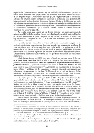 Nuestro Marx – Néstor Kohan

organización Lotta continua—, pasando por los partidarios de la autonomía operaria —
donde estaba enrolado Toni Negri— hasta los militantes de la lucha armada nucleados
en las Brigadas Rojas136. Un abanico político que, en su gran variedad de tonalidades
del rojo más intenso, intentó superar por izquierda la influencia hasta ese momento
hegemónica del antiguo Partido Comunista Italiano. Norberto Bobbio fue un agrio
polemista de todos ellos al mismo tiempo, no sólo contra la noción gramsciana-leninista
de “hegemonía” promovida hasta esos años por el PCI sino también contra la propuesta
de “democracia asamblearia” y la “acción directa” contra el Estado capitalista
impulsada por la nueva izquierda.
No resulta casual que a partir de esa derrota política y del auge eurocomunista
(vigente en el PC de Italia, en el de Francia y en el del estado español), las tesis liberales
de Bobbio comienzan a ganar adeptos en la Europa occidental y latina. No
caprichosamente Anderson afirma: “La «crisis del marxismo» fue un fenómeno
esencialmente latino”137.
A partir de ese momento, en varios coloquios académicos europeos y en
seminarios universitarios comienza a darse por sentado, con un consenso ampliado, la
tesis que afirma que en Marx no existe una teoría política, ni del poder, ni de la
dominación ni del Estado. Alegre afirmación que hoy continúa repitiéndose de manera
mecánica en la Academia argentina sin mayores explicaciones ni fundamentaciones.
Aparentemente un axioma “autoevidente” de los que tanto disfrutaban los escolásticos
medievales.
¿Qué plantea Bobbio en 1977? Pues que: “Cuando un marxista habla de laguna
en la teoría política marxista, habla de ella, si se considera bien, en los dos sentidos: a
pesar de sus buenas intenciones, Marx no logró nunca ocuparse sistemáticamente del
problema del estado [...] una vez reconocido que sobre el estado esta doctrina no dice
nada o sólo lo dice en forma negativa”138. Afirmación que cabalga sobre la crisis de las
bases teóricas y políticas, no del marxismo en general, sino más precisamente del
reformismo eurocomunista de los años ’70. Una crisis de la cual las fracturas de las
anteriores “seguridades” cientificistas del althusserianismo —que más adelante
abordaremos en esta investigación— resultaron seguramente una fiel expresión.
Es cierto que dos años antes, en 1975, Bobbio atropella contra Marx en dos
oportunidades desde Mondoperaio, la revista teórica del Partido Socialista italiano.
Particularmente en un trabajo titulado “¿Existe una doctrina marxista del estado?”139,
Bobbio caracterizaba a Marx como “un autor que podía tener todas las buenas
intenciones del mundo en lo tocante a escribir una crítica de la política junto a la
crítica de la economía, pero que en realidad no la escribió nunca”. En ese mismo año
agregaba que: “considero licito decir que, aun cuando Marx no haya escrito jamás
una crítica de la política, como escribió una crítica de la economía, su teoría política
constituye una etapa obligada en la historia de la teoría del Estado moderno”.
Aunque resulte paradójico y hasta contradictorio, un año después de formular este
juicio furibundo —es decir, en 1976—, el mismo profesor había reconocido que Marx sí
tenía una prolongada reflexión sobre el Estado y sobre la política en el artículo “Marx y
136

Hemos intentado reconstruir esa historia de vasta repercusión intelectual en los debates y
polémicas de la teoría política contemporánea (no sólo en la obra de Bobbio sino también en gran
parte de la izquierda marxista europea) en nuestro Toni Negri e gli equivoci di «Impero». Obra citada.
137
Véase Perry Anderson: Tras las huellas del materialismo histórico. Obra citada. p. 93.
138
Véase Norberto Bobbio: “¿Teoría del estado o teoría del partido?”. En N.Bobbio: Ni con Marx ni
contra Marx. Obra citada. p. 246.
139
Véase Norberto Bobbio: “¿Existe una doctrina marxista del Estado?” En N.Bobbio: ¿Qué
socialismo? Discusión de una alternativa. Barcelona, Plaza & Janes, 1978.

86

 