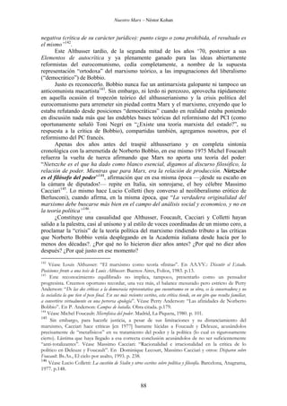 Nuestro Marx – Néstor Kohan

negativa (crítica de su carácter jurídico): punto ciego o zona prohibida, el resultado es
el mismo”142.
Este Althusser tardío, de la segunda mitad de los años ‘70, posterior a sus
Elementos de autocrítica y ya plenamente ganado para las ideas abiertamente
reformistas del eurocomunismo, cedía completamente, a nombre de la supuesta
representación “ortodoxa” del marxismo teórico, a las impugnaciones del liberalismo
(“democrático”) de Bobbio.
Justo es reconocerlo. Bobbio nunca fue un antimarxista galopante ni tampoco un
anticomunista macartista143. Sin embargo, ni lerdo ni perezozo, aprovecha rápidamente
en aquella ocasión el tropezón teórico del althusserianismo y la crisis política del
eurocomunismo para arremeter sin piedad contra Marx y el marxismo, creyendo que lo
estaba refutando desde posiciones “democráticas” cuando en realidad estaba poniendo
en discusión nada más que las endebles bases teóricas del reformismo del PCI (como
oportunamente señaló Toni Negri en “¿Existe una teoría marxista del estado?”, su
respuesta a la crítica de Bobbio), compartidas también, agregamos nosotros, por el
reformismo del PC francés.
Apenas dos años antes del traspié althusseriano y en completa sintonía
cronológica con la arremetida de Norberto Bobbio, en ese mismo 1975 Michel Foucault
refuerza la vuelta de tuerca afirmando que Marx no aporta una teoría del poder:
“Nietszche es el que ha dado como blanco esencial, digamos al discurso filosófico, la
relación de poder. Mientras que para Marx, era la relación de producción. Nietzsche
es el filósofo del poder”144, afirmación que en esa misma época —¡desde su escaño en
la cámara de diputados!— repite en Italia, sin sonrojarse, el hoy célebre Massimo
Cacciari145. Lo mismo hace Lucio Colletti (hoy converso al neoliberalismo erótico de
Berlusconi), cuando afirma, en la misma época, que “La verdadera originalidad del
marxismo debe buscarse más bien en el campo del análisis social y economico, y no en
la teoría política”146.
¿Constituye una casualidad que Althusser, Foucault, Cacciari y Colletti hayan
salido a la palestra, casi al unísono y al estilo de voces coordinadas de un mismo coro, a
proclamar la “crisis” de la teoría política del marxismo rindiendo tributo a las críticas
que Norberto Bobbio venía desplegando en la Academia italiana desde hacía por lo
menos dos décadas?. ¿Por qué no lo hicieron diez años antes? ¿Por qué no diez años
después? ¿Por qué justo en ese momento?
142

Véase Louis Althusser: “El marxismo como teoría «finita»”. En AA.VV.: Discutir el Estado.
Posiciones frente a una tesis de Louis Althusser. Buenos Aires, Folios, 1983. p.13.
143
Este reconocimiento equilibrado no implica, tampoco, presentarlo como un pensador
progresista. Creemos oportuno recordar, una vez más, el balance mesurado pero estricto de Perry
Anderson: “De las dos críticas a la democracia representativa que encontramos en su obra, es la conservadora y no
la socialista la que tien el peso final. En sus más recientes escritos, esta crítica tiende, en un giro que resulta familiar,
a convertirse virtualmente en una perversa apología”. Véase Perry Anderson: “Las afinidades de Norberto
Bobbio”. En P. Anderson: Campos de batalla. Obra citada. p.179.
144
Véase Michel Foucault: Microfísica del poder. Madrid, La Piqueta, 1980. p. 101.
145
Sin embargo, para hacerle justicia, a pesar de sus limitaciones y su distanciamiento del
marxismo, Cacciari hace críticas [en 1977] bastante lúcidas a Foucault y Deleuze, acusándolos
precisamente de “metafísicos” en su tratamiento del poder y la política (lo cual es rigurosamente
cierto). Lástima que haya llegado a esa correcta conclusión acusándolos de no ser suficientemente
“anti-totalizantes”. Véase Massimo Cacciari: “Racionalidad e irracionalidad en la crítica de lo
político en Deleuze y Foucault”. En Dominique Lecourt, Massimo Cacciari y otros: Disparen sobre
Foucault. Bs.As., El cielo por asalto, 1993. p. 238.
146
Véase Lucio Colletti: La cuestión de Stalin y otros escritos sobre política y filosofía. Barcelona, Anagrama,
1977. p.148.

88

 