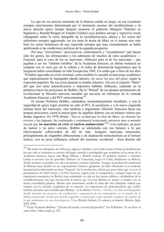 Nuestro Marx – Néstor Kohan

Lo que en ese preciso momento de la historia estaba en juego, en esa coyuntura
europea estrictamente determinada por el inminente ascenso del neoliberalismo y la
nueva derecha (poco tiempo después asumiría el gobierno Margaret Thatcher en
Inglaterra y Ronald Reagan en Estados Unidos) cuya prédica salvaje y regresiva crecía
cabalgando sobre la crisis innegable de la socialdemocracia clásica y los restos del
stalinismo europeo aggiornado, no era tanto la teoría de Marx en sí misma sino más
bien los restos lastimosos de una izquierda europea que muy cómodamente se había
apoltronado a las condiciones políticas de la segunda posguerra.
Por muy “irreverentes”, provocativos, contestatarios y “escandalosos” que hayan
sido los gestos, las afirmaciones y los ademanes de muchos de estos académicos —
Foucault, para el caso de los no marxistas; Althusser para el de los marxistas— que
jugaban a ser los “infantes terribles” de la Academia francesa, en última instancia no
rompían con el statu quo de la cultura y el orden de dominación hegemónico que la
burguesía había consolidado en toda Europa tras 1945. Un orden que a fines de los años
’70 había ingresado en crisis terminal, como también le sucedió al marxismo académico
que supuestamente lo impugnaba (desde adentro, sin sacar los pies del plato, según la
expresión popular). De esa crisis puntual se trataba entonces. Ese era el carácter “finito”
del que con tanta autosuficiencia e impostura hablaba Althusser, cediendo en la
polémica hacia las posiciones de Bobbio. De la “finitud” de sus propias pretensiones de
revolucionar la filosofía marxista mundial sin moverse un milímetro de la cómoda
Academia francesa y del PCF eurocomunista147.
El mismo Norberto Bobbio, sabiéndose momentáneamente triunfador, y con la
seguridad de quien logró arrastrar no sólo al PCI, al socialismo y a la nueva izquierda
italiana fuera del marxismo, sino también a importantes filósofos franceses hacia sus
propias posiciones, cierra la mayor parte de aquellos debates con un balance irónico por
demás sugestivo. En 1978 afirma: “Tan es verdad que la obra de Marx, no obsante los
errores y las lagunas, ha continuado y cointinuará avanzando, mientras muy a menudo
sucede que los marxistas en crisis se vuelven antimarxistas”148. Con realismo, un poco
de humor y no poco cinismo, Bobbio se adelantaba con ese balance a lo que
efectivamente sobrevendría de allí en más. Antiguos marxistas entusiastas,
principalmente de raigambre althusseriana y de inspiración estructuralista en el terreno
teórico, con no poca influencia cultural del maoísmo occidental —bien distinto del
147

De todos los discípulos de Althusser, algunos rebeldes, otros leales hasta el final, probablemente
los que más se animaron a correrse del lugar cómodo y privilegiado que ocupaban en la crema de la
Academia francesa, hayan sido Regis Debray y Robert Linhart. El primero marchó a América
Latina a convivir con las guerrillas. Primero en Venezuela, luego en Cuba, finalmente en Bolivia,
donde terminó su periplo con años de prisión, torturas incluidas. Aunque la producción intelectual
de Debray haya recaido en un esquematismo brutal y galopante (su libro Revolución en la revolución,
interpretación deformada en clave “foquista” de la revolución cubana que poco tiene que ver con el
pensamiento de Fidel Castro y el Che Guevara, supera todo lo imaginado), y aunque luego de esa
experiencia traumática en Bolivia haya terminado su vida en los brazos cálidos y arrulladores de la
socialdemocracia, hay que reconocerle al menos que el joven Debray se animó a romper con su
tierna comodidad parisina. Mucho más interesante resulta la obra del otro discípulo radical que
rompió con la telaraña académica de su maestro. La experiencia de proletarización que realizó
Linhart, bastante más humilde que Debray, en la fábrica Citröen – Choisy y la obra autobiográfica
donde describe los procesos de cosificación y enjenación de los trabajadores en el mundo de la
fábrica automotriz resulta por demás sugerente e interesante como ejemplo empírico de mucho de
lo que analizamos en esta investigación. Véase Robert Linhart: De cadenas y de hombres. México, Siglo
XXI, 2006.
148
Véase Norberto Bobbio: “¿Teoría del estado o teoría del partido?”. En N.Bobbio: Ni con Marx ni
contra Marx. Obra citada. p. 251.

89

 