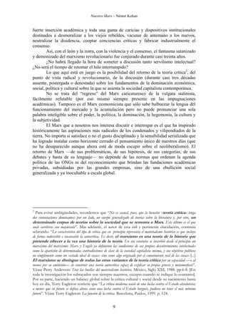 Nuestro Marx – Néstor Kohan

fuerte inserción académica y toda una gama de caricias y dispositivos institucionales
destinados a desmoralizar a los viejos rebeldes, vacunar de antemano a los nuevos,
neutralizar la disidencia, cooptar conciencias críticas y fabricar industrialmente el
consenso.
Así, con el león y la zorra, con la violencia y el consenso, el fantasma satanizado
y demonizado del marxismo revolucionario fue conjurado durante casi treinta años.
¿No habrá llegado la hora de someter a discusión tanto servilismo intelectual?
¿No será el tiempo de retomar el hilo interrumpido?
Lo que aquí está en juego es la posibilidad del retorno de la teoría crítica2, del
punto de vista radical y revolucionario, de la discusión (durante casi tres décadas
ausente, postergada o denostada) sobre los fundamentos de la dominación económica,
social, política y cultural sobre la que se asienta la sociedad capitalista contemporánea.
No se trata del “regreso” del Marx caricaturesco de la vulgata stalinista,
fácilmente refutable (por eso mismo siempre presente en las impugnaciones
académicas). Tampoco es el Marx economicista que sólo sabe balbucear la lengua del
funcionamiento del mercado y la acumulación pero no puede pronunciar una sola
palabra inteligible sobre el poder, la política, la dominación, la hegemonía, la cultura y
la subjetividad.
El Marx que a nosotros nos interesa discutir e interrogar es el que ha inspirado
históricamente las aspiraciones más radicales de los condenados y vilipendiados de la
tierra. No importa si satisface o no el gusto disciplinado y la sensibilidad serializada que
ha logrado instalar como horizonte cerrado el pensamiento único de nuestros días (que
no ha desaparecido aunque ahora esté de moda escupir sobre el neoliberalismo). El
retorno de Marx —de sus problemáticas, de sus hipótesis, de sus categorías, de sus
debates y hasta de su lenguaje— no depende de las normas que ordenan la agenda
política de las ONGs ni del reconocimiento que brindan las fundaciones académicas
privadas, subsidiadas por las grandes empresas, sino de una ebullición social
generalizada y ya inocultable a escala global.

2

Para evitar ambigüedades, recordemos que “No es casual, pues, que la locución «teoría crítica» tenga
dos connotaciones dominantes: por un lado, un cuerpo generalizado de teorías sobre la literatura y, por otro, un
determinado corpus de teorías sobre la sociedad que se remonta a Marx. Este último es el que
suele escribirse con mayúscula”. Más adelante, el autor de esta útil y pertinente elucidación, continúa
aclarando: “Lo característico del tipo de crítica que en principio representa el materialismo histórico es que incluye
de forma indivisible e incansable la autocrítica. Es decir, el marxismo es una teoría de la historia que
pretende ofrecer a la vez una historia de la teoría. En sus estatutos se inscribió desde el principio un
marxismo del marxismo: Marx y Engels ya definieron las condiciones de sus propios descubrimientos intelectuales
como la aparición de determinadas contradicciones de clase de la sociedad capitalista misma, y sus objetivos políticos
no simplemente como un «estado ideal de cosas» sino como algo originado por el «movimiento real de las cosas» [...]
El marxismo se distingue de todas las otras variantes de la teoría crítica por su capacidad —o al
menos por su ambición— de construir una teoría autocrítica capaz de explicar su propia génesis y metamorfosis”.
Véase Perry Anderson: Tras las huellas del materialismo histórico. México, Siglo XXI, 1988. pp.6-8. [En
toda la investigación los subrayados son siempre nuestros, excepto cuando se indique lo contrario].
Por su parte, haciendo un balance global sobre la crítica cultural y social desde su nacimiento hasta
hoy en día, Terry Eagleton sostiene que “La crítica moderna nació de una lucha contra el Estado absolutista;
a menos que su futuro se defina ahora como una lucha contra el Estado burgués, pudiera no tener el más mínimo
futuro”. Véase Terry Eagleton: La función de la crítica. Barcelona, Paidos, 1999. p. 124.

9

 