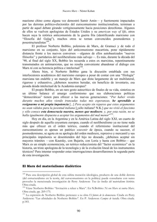 Nuestro Marx – Néstor Kohan

maoísmo chino como alguna vez demostró Samir Amin— y fuertemente impactados
por las derrotas político-electorales del eurocomunismo institucionalista, terminan a
partir de aquel debate girando vertiginosamente hacia posiciones derechistas. Algunos
de ellos se vuelven apologistas de Estados Unidos y su american way of life, otros
hacen suya la retórica anticomunista de la guerra fría (identificando marxismo con
“filosofia del Gulag”), muchos otros se tornan convencidos posmodernos y
posestructuralistas149.
El profesor Norberto Bobbio, polemista de Marx, de Gramsci y de todo el
marxismo en su conjunto, lejos del anticomunismo macartista, pone rápidamente
distancia frente a los nuevos conversos —algunos de ellos autobautizados “nuevos
filósofos” y partidarios del neoliberalismo más salvaje—. Es más, durante la década del
’90, al final del siglo XX, Bobbio les recuerda a estos ex marxistas, repentinamente
transmutados en antimarxistas, que no resulta conveniente abandonar el diálogo con
Marx ni con su herencia política e intelectual150.
Ahora bien, si Norberto Bobbio gana la discusión entablada con sus
interlocutores académicos del marxismo europeo a pesar de contar con una “filología”
marxiana tan endeble y un manejo de Marx que dista largamente de ser multilateral,
riguroso y exhaustivo, ¿debemos nosotros heredar, sin beneficio de inventario, esa
pesada deuda intelectual de la Academia europea?
El propio Bobbio, en un raro gesto autocrítico de finales de su vida, sintetiza en
un último balance el amargo conformismo que sus elaboraciones políticas
“democráticas” tienen para ofrecer a las nuevas generaciones: “Por haber vivido
durante muchos años viendo truncadas todas mis esperanzas, he aprendido a
resignarme a mi propia impotencia [...] Pero acepto sin reparos que estos argumentos
no sean válidos para la juventud italiana [¿sólo italiana? N.K.] que no vivió el fascismo
y sólo conoce esta democracia nuestra, menos que mediocre, y, por esta razón, no se
halla igualmente dispuesta a aceptar los argumentos del mal menor”151.
Hoy en día, en la Argentina y en la América Latina del siglo XXI, un cuarto de
siglo después de aquella coyuntura europea, cuando el neoliberalismo ya no tiene nada
más que ofrecer en el orden teórico, cuando el reformismo institucional del
eurocomunismo es apenas un patético souvenir de época, cuando su sucesor, el
posmodernismo, se agota en su apología del orden mediocre, represivo y mercantil y sus
principales impulsores se desentienden del hijo no deseado, ¿debemos aceptar sin
mayores trámites —con Kautsky, con Bujarin, con Loria y hasta con Bobbio— que
Marx es un simple economicista, un teórico reduccionista del “factor económico” en la
historia, un triste apologista de la tecnología y de la evolución lineal de los instrumentos
técnicos? Para intentar responder estas interrogaciones desarrollaremos la segunda parte
de esta investigación.

El Marx del materialismo dialéctico
149

Para una descripción global de esta súbita mutación ideológica, producto de una doble derrota
(del estructuralismo en la teoría, del eurocomunismo en la política) puede consultarse con sumo
provecho la mencionada investigación de Perry Anderson: Tras las huellas del materialismo histórico.
Obra citada.
150
Véase Norberto Bobbio: “Invitación a releer a Marx”. En N.Bobbio: Ni con Marx ni contra Marx.
Obra citada. pp. 269-175.
151
La expresión de Norberto Bobbio pertenece a su obra El futuro de la democracia. Citada en Perry
Anderson: “Las afinidades de Norberto Bobbio”. En P. Anderson: Campos de batalla. Obra citada.
p.183.

90

 