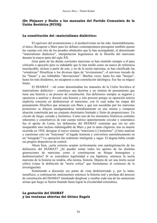 Nuestro Marx – Néstor Kohan

(De Plejanov y Stalin a los manuales del Partido Comunista de la
Unión Soviética [PCUS])

La constitución del «materialismo dialéctico»
El equívoco del economicismo y el productivismo no ha sido, lamentablemente,
el único. Recuperar a Marx para los debates contemporáneos presupone también ajustar
las cuentas con otro de los pesados obstáculos que lo han acompañado, el denominado
“materialismo dialéctico”, interpretación hegemónica de la filosofía del marxismo
durante la mayor parte del siglo XX.
Gran parte de las demás corrientes marxistas se han remitido siempre a él para
criticarlo o apoyarlo pero es indudable que lo han tenido como un marco de referencia
insoslayable; incluso a partir de este, y no de la teoría marxiana, se han clasificado las
“ortodoxias” filosóficas o los diversos tipos de “revisionismo”, el nervioso trazado de
las “líneas” y sus infaltables “desviaciones”. Muchas veces, hasta los más "herejes",
hasta los más disidentes, no escaparon a esta constelación ideológica. Ese fue su trágico
límite.
El DIAMAT —tal como denominaban los manuales de la Unión Soviética al
materialismo dialéctico— constituye una doctrina y un sistema de pensamiento que
tiene una historia y un proceso de constitución. Sus defensores siempre se negaron y
opusieron a analizar y discutir esta historia y este proceso porque su operación teórica
implícita consistía en deshistorizar al marxismo, con lo cual todas las etapas del
pensamiento filosófico que arrancan con Marx y que son sucedidas por los marxistas
posteriores se diluyen amalgamándose inmediatamente en una misma y compacta
aleación constituida por un conjunto doctrinario limitado y finito de proposiciones. Un
círculo de fuego, cerrado y hermético. Como uno de los momentos históricos centrales
inherentes y constitutivos de este cuerpo teórico aparentemente circular y sistemático
fue el aporte de Lenin, los defensores del DIAMAT sostenían que era no solo
inseparable sino incluso indistinguible de Marx y por lo tanto eligieron, tras su muerte
ocurrida en 1924, designar el nuevo sistema “marxismo [-] leninismo” ¿Cómo analizar
y cuestionar esto sin “traicionar” el legado leninista y convertirse automáticamente en
un “renegado”? La operación fue realmente inteligente y sagaz. El dogma había creado
sus propios dispositivos de control.
Ahora bien, ¿sería correcto aceptar acríticamente esta autolegitimación de los
defensores del DIAMAT? ¿Se pueden tomar todos los aportes de las distintas
generaciones de marxistas como si constituyeran un bloque homogéneo y
deshistorizarlos? Si se concediera legitimidad a esa hipótesis, entonces la teoría
marxista de la historia no tendría, ella misma, historia. Dejaría de ser una teoría social
crítica (véase la definición de “teoría crítica” que formulamos al comienzo de la
investigación).
Sometiendo a discusión ese punto de vista deshistorizado y, por lo tanto,
metafísico, a continuación analizaremos entonces la historia real y profana del proceso
de constitución del DIAMAT intentando desglosar y resaltar cada una de las numerosas
aristas que luego se fueron limando hasta lograr la circularidad sistemática.

La gestación del DIAMAT
y las ventanas abiertas del último Engels

91

 