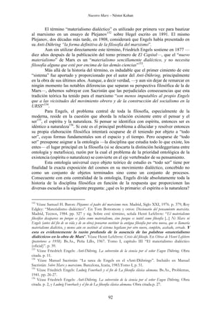 Nuestro Marx – Néstor Kohan

El término “materialismo dialéctico” es utilizado por primera vez para bautizar
al marxismo en un ensayo de Plejanov152 sobre Hegel escrito en 1891. El mismo
Plejanov, dos décadas más tarde, en 1908, considerará que Engels había presentado en
su Anti-Dühring “la forma definitiva de la filosofía del marxismo”.
Aun sin utilizar directamente este término, Friedrich Engels sostiene en 1877 —
diez años después de la publicación del tomo primero de El Capital—, que el “nuevo
materialismo” de Marx es un “materialismo sencillamente dialéctico, y no necesita
filosofía alguna que esté por encima de las demás ciencias”153.
Más allá de la historia del término, es indudable que el primer cimiento de este
“sistema” fue aportado y proporcionado por el autor del Anti-Dühring, principalmente
en la obra de sus últimos años. Aunque, a decir verdad, —y aun sin dejar de remarcar en
ningún momento las notables diferencias que separan su perspectiva filosófica de la de
Marx—, debemos subrayar con Sacristán que las perjudiciales consecuencias que esta
tradición teórica ha tenido para el marxismo “son menos imputables al propio Engels
que a las vicisitudes del movimiento obrero y de la construcción del socialismo en la
URSS”154.
Para Engels, el problema central de toda la filosofía, especialmente de la
moderna, reside en la cuestión que aborda la relación existente entre el pensar y el
ser155, el espíritu y la naturaleza. Si pensar se identifica con espíritu, entonces ser es
idéntico a naturaleza156. Si este es el principal problema a dilucidar y resolver entonces
su propia elaboración filosófica intentará ocuparse de él teniendo por objeto a “todo
ser”, cuyas formas fundamentales son el espacio y el tiempo. Pero ocuparse de “todo
ser” presupone asignar a la ontología —la disciplina que estudia todo lo que existe, los
entes— el lugar principal en la filosofía (si se descarta la distinción heideggeriana entre
ontología y metafísica), razón por la cual el problema de la prioridad ontológica de la
existencia (espíritu o naturaleza) se convierte en el eje vertebrador de su pensamiento.
Esta ontología universal cuyo objeto teórico de estudio es “todo ser” tiene por
finalidad la exacta exposición del cosmos en su movimiento dialéctico, concebido no
como un conjunto de objetos terminados sino como un conjunto de procesos.
Consecuente con esta centralidad de la ontología, Engels divide absolutamente toda la
historia de la disciplina filosófica en función de la respuesta que proporcionen las
diversas escuelas a la siguiente pregunta: ¿qué es lo primario: el espíritu o la naturaleza?

152

Véase Samuel H. Baron: Plejanov: el padre del marxismo ruso. Madrid, Siglo XXI, 1976. p. 379; Roy
Edgley: “Materialismo dialéctico”. En Tom Bottomore y otros: Diccionario del pensamiento marxista.
Madrid, Tecnos, 1984. pp. 527 y sig. Sobre esté término, señala Henri Lefebvre: “El materialismo
filosófico desaparece no porque es falso como materialismo, sino porque es inútil como filosofía [...] Ni Marx ni
Engels (antes del fin de su vida y de su obra) pensaron sustituir la antigua filosofía por otra nueva, que se llamaría
materialismo dialéctico, y menos aún en sustituir al sistema hegeliano por otro nuevo, completo, acabado, cerrado. Y

esta es evidentemente la razón profunda de la ausencia de las palabras «materialismo
dialéctico» en la obra de Marx”. Véase Henri Lefebvre: Crisis del filósofo. En Obras de Henri Lefebvre
(posteriores a 1958). Bs.As., Peña Lillo, 1967. Tomo I, capítulo III “El materialismo dialéctico
(oficial)”. p. 39.
153
Véase Friedrich Engels: Anti-Dühring. La subversión de la ciencia por el señor Eugen Dühring. Obra
citada. p. 11.
154
Véase Manuel Sacristán: “La tarea de Engels en el «Anti-Dühring»”. Incluido en Manuel
Sacristán: Sobre Marx y marxismo. Barcelona, Icaria, 1983.Tomo I, p. 51.
155
Véase Friedrich Engels: Ludwig Feuerbach y el fin de La filosofía clásica alemana. Bs.As., Problemas,
1941. pp. 26-27.
156
Véase Friedrich Engels: Anti-Dühring. La subversión de la ciencia por el señor Eugen Dühring. Obra
citada. p. 2, y Ludwig Feuerbach y el fin de La filosofía clásica alemana. Obra citada.p. 27.

92

 