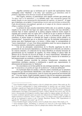 Nuestro Marx – Néstor Kohan

Aquellas corrientes que se inclinaron por la opción del espiritualismo fueron
catalogadas como “idealistas” y las otras, “que reputaban a la naturaleza como lo
primario, figuraban en las diversas escuelas de materialismo”157.
Para Engels, entonces, el materialismo sería aquella corriente que postula que
“lo único real es la naturaleza”, y es definido como “una concepción general del
mundo basada en una interpretación determinada del espíritu y la materia”. Al igual
que el idealismo, en su óptica “el materialismo recorre una serie de fases en desarrollo.
Cada descubrimiento trascendental, operado en el campo de las ciencias naturales le
obliga a cambiar de forma”158.
La primera de estas escuelas materialistas habría sido, en su opinión, la griega,
surgida en las costas del mar Egeo seis siglos antes de Cristo, tras cuyo derrumbe y
oclusión bajo el manto espiritual de la mística religiosa medieval recién surgirá la
segunda gran corriente entre los siglos XVI y XVIII (en la que se destaca la francesa
con la Ilustración, tan admirada por él) que, si bien es reconocida por sus aportes
científicos, al mismo tiempo es sometida por Engels a diversas críticas debido a su
“mecanicismo”. Acusación que en su discurso tiene por fin deslindar teóricamente el
terreno para abrir finalmente paso a la tercera y última etapa: la correspondiente al
“nuevo materialismo”, el suyo. Este último pretendería reunir los nuevos progresos de
las ciencias naturales, sintetizarlos y generalizarlos.
Una de las principales características de la filosofía engelsiana ha sido la
postulación de una necesaria dependencia y subordinación de la filosofía con relación a
las ciencias naturales y la reducción de las tareas filosóficas al estrecho horizonte de
generalización de los resultados de aquellas. En forma análoga al clásico búho de
Minerva de la Filosofía del derecho de Hegel, el “nuevo materialismo” defendido por
Engels solo levanta su vuelo al atardecer, una vez que las ciencias de la naturaleza ya
han proporcionado sus resultados y conclusiones positivas.
Habiendo entonces recorrido las primeras formulaciones sistemáticas del
materialismo ontológico, pasemos a continuación a aquello que, supuestamente, lo
diferenciaría del mecanicismo: la “dialéctica”.
En concordancia con la línea global de esta ontología naturalista, Engels sostiene
que “la naturaleza es la piedra de toque de la dialéctica”. ¡Toda una definición!
Si el principal objeto de estudio y reflexión estaría constituido por la naturaleza
(recordemos que anteriormente identificaba a esta última con “el ser”), la dialéctica se
termina concibiendo, en consecuencia, como la ciencia más general del movimiento del
ser159. Con este intento, Engels pretendía superar la idea de una naturaleza parmenídea
[tal como la describió el filósofo griego Parménides], fija e inmutable, apuntando a su

157

Véase Friedrich Engels: Ludwig Feuerbach y el fin de La filosofía clásica alemana. Obra citada. pp. 28 y
62. A un lector contemporáneo le llama poderosamente la atención que este mismo criterio
ontológico, sugerido por Engels para dividir aguas en la historia de la filosofía, sea paradójicamente
utilizado —sin referencias explícitas al compañero de Marx— por el sabio, astrónomo y pedagogo
estadounidense Carl Sagan (Universidad de Cornell y NASA), fallecido hace pocos años. En sus
textos y documentales de divulgación científica, Sagan analiza los orígenes griegos de la filosofía y
la ciencia occidental siguiendo punto por punto las indicaciones de Friedrich Engels, aunque en
ningún momento lo mencione. Véase C. Sagan: Cosmos. Una evolución cósmica de quince mil millones de
años que ha transformado la materia en vida y conciencia. Barcelona, Planeta, 1982. Especialmente el
capítulo VII “El espinazo de la noche”. pp. 167-193.
158
Véase Friedrich Engels: Ludwig Feuerbach y el fin de La filosofía clásica alemana. Obra citada. p. 35.
159
Véase Friedrich Engels: Anti-Dühring. La subversión de la ciencia por el señor Eugen Dühring. Obra
citada. pp. 9 y 131; y Ludwig Feuerbach y el fin de La filosofía clásica alemana. Obra citada. p. 61.

93

 