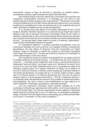 Nuestro Marx – Néstor Kohan

historización. Aunque en lugar de historizar la naturaleza, en realidad termina...
naturalizando la historia, según acertadamente sugiere Jean-Paul Sartre.
Pero Friedrich Engels se resistía a admitir que el movimiento universal fuera una
característica correspondiente únicamente a la naturaleza, por ello insiste en que
también rige para la historia humana y para el pensamiento160. Retomando en este punto
la herencia hegeliana de la cual Marx intentó parcialmente diferenciarse en su juventud,
la dialéctica es concebida por él como una estructura de lo real compartida tanto por el
objeto (naturaleza-sociedad) como por el sujeto (pensamiento).
Si se intentara ubicar este planteo en los moldes tradicionales en que se suele
dividir la disciplina filosófica llegaríamos a la conclusión de que Engels hace valer la
dialéctica tanto para la ontología como para la gnoseología. Dicho de otro modo, la
dialéctica es pensada por él como una estructura general del movimiento que rige tanto
para el mundo (movimiento del ser) como para el método (movimiento del pensamiento
del ser)161. Al igual que Hegel, Engels supera la escisión y el dualismo “sujeto-objeto”,
aunque lo hace subordinando el primero al segundo.
El “materialismo dialéctico” es entonces concebido principalmente como una
construcción ontológica de la cual se derivan, en un segundo momento, consecuencias
gnoseológicas. De estas últimas, la particular teoría del conocimiento que Engels
bosqueja, aunque no desarrolla, es aquella que concibe el conocimiento conceptual
como imagen del mundo real162, el mismo que acaba de ser descrito en la ontología. Su
camino epistemológico va del ser al conocer.
Este conocimiento al que se le atribuye la propiedad de ser una imagen exacta de
la realidad, producida por el cerebro humano —“el producto más alto de la materia en
evolución”—, constituye la base fundamental sobre la que se asienta posteriormente la
denominada “teoría del reflejo”; que Engels extrae de la “doctrina de la esencia” de la
Ciencia de la Lógica de Hegel (mediación entre el ser y el concepto por medio de la
reflexión). Aunque Engels, en su singular “traducción” de Hegel, sólo se queda en el
nivel de la reflexión extrínseca o reflexión externa (aquella que únicamente subraya el
movimiento del presuponer en el pasaje del ser a la esencia). Engels no llega a captar
aquí ni la reflexión ponente ni la reflexión determinante pues solo toma en cuenta el
momento objetivo, el de las presuposiciones del ser —el de las “condiciones objetivas”,
en el lenguaje clásico del pensamiento marxista. Se le escaparía la unidad sujeto-objeto,
poner-presuponer. Ese sería su límite, el que probablemente no logra superar en su
audaz “traducción” cosmológica, gnoseológica y materialista de Hegel.
Con esta construcción sistemática, Engels pretende completar en el nivel
cosmológico la filosofía que supuestamente estaría ausente, o por lo menos opacada, en
El Capital de Karl Marx. Esa filosofía, supuestamente ausente, debería ser legitimada
dando cuenta de la relación que la une y la separa con sus antecedentes inmediatos,
Hegel y Feuerbach. Para ello Engels recurre a una metáfora que ya había utilizado Marx
en El Capital: “la inversión”, el “dar vuelta” la dialéctica163.

160

Véase Friedrich Engels: Anti-Dühring. La subversión de la ciencia por el señor Eugen Dühring. Obra
citada., p. 131 y Ludwig Feuerbach y el fin de La filosofía clásica alemana. Obra citada. pp. 61 y 67.
161
Para clarificar los términos “movimiento del ser” y movimiento del pensamiento del ser” puede
consultarse con provecho Henri Lefebvre: Lógica formal, lógica dialéctica. México, Siglo XXI, 1984.
Particularmente capítulo II. pp.102-146.
162
Véase Anti-Dühring. La subversión de la ciencia por el señor Eugen Dühring. Obra citada. pp. 7, 8, 9 y 85;
Ludwig Feuerbach y el fin de La filosofía clásica alemana. Obra citada. pp. 14, 29, 61, 62 y 71.
163
Marx la emplea en un pasaje famoso. Véase Karl Marx: “Epílogo a la segunda edición de El
Capital” [24 de enero de 1873]. En El Capital. Obra citada. Tomo I, Vol. 1, p. 20.

94

 