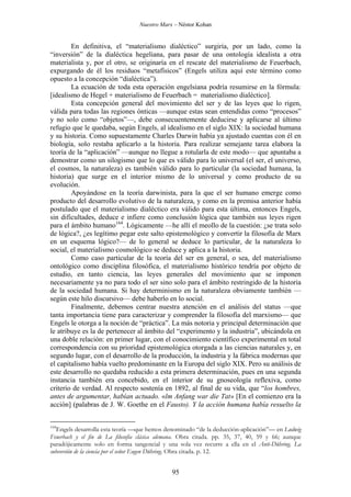 Nuestro Marx – Néstor Kohan

En definitiva, el “materialismo dialéctico” surgiría, por un lado, como la
“inversión” de la dialéctica hegeliana, para pasar de una ontología idealista a otra
materialista y, por el otro, se originaría en el rescate del materialismo de Feuerbach,
expurgando de él los residuos “metafísicos” (Engels utiliza aquí este término como
opuesto a la concepción “dialéctica”).
La ecuación de toda esta operación engelsiana podría resumirse en la fórmula:
[idealismo de Hegel + materialismo de Feuerbach = materialismo dialéctico].
Esta concepción general del movimiento del ser y de las leyes que lo rigen,
válida para todas las regiones ónticas —aunque estas sean entendidas como “procesos”
y no solo como “objetos”—, debe consecuentemente deducirse y aplicarse al último
refugio que le quedaba, según Engels, al idealismo en el siglo XIX: la sociedad humana
y su historia. Como supuestamente Charles Darwin había ya ajustado cuentas con él en
biología, solo restaba aplicarlo a la historia. Para realizar semejante tarea elabora la
teoría de la “aplicación” —aunque no llegue a rotularla de este modo— que apuntaba a
demostrar como un silogismo que lo que es válido para lo universal (el ser, el universo,
el cosmos, la naturaleza) es también válido para lo particular (la sociedad humana, la
historia) que surge en el interior mismo de lo universal y como producto de su
evolución.
Apoyándose en la teoría darwinista, para la que el ser humano emerge como
producto del desarrollo evolutivo de la naturaleza, y como en la premisa anterior había
postulado que el materialismo dialéctico era válido para esta última, entonces Engels,
sin dificultades, deduce e infiere como conclusión lógica que también sus leyes rigen
para el ámbito humano164. Lógicamente —he allí el meollo de la cuestión: ¿se trata solo
de lógica?, ¿es legítimo pegar este salto epistemológico y convertir la filosofía de Marx
en un esquema lógico?— de lo general se deduce lo particular, de la naturaleza lo
social, el materialismo cosmológico se deduce y aplica a la historia.
Como caso particular de la teoría del ser en general, o sea, del materialismo
ontológico como disciplina filosófica, el materialismo histórico tendría por objeto de
estudio, en tanto ciencia, las leyes generales del movimiento que se imponen
necesariamente ya no para todo el ser sino solo para el ámbito restringido de la historia
de la sociedad humana. Si hay determinismo en la naturaleza obviamente también —
según este hilo discursivo— debe haberlo en lo social.
Finalmente, debemos centrar nuestra atención en el análisis del status —que
tanta importancia tiene para caracterizar y comprender la filosofía del marxismo— que
Engels le otorga a la noción de “práctica”. La más notoria y principal determinación que
le atribuye es la de pertenecer al ámbito del “experimento y la industria”, ubicándola en
una doble relación: en primer lugar, con el conocimiento científico experimental en total
correspondencia con su prioridad epistemológica otorgada a las ciencias naturales y, en
segundo lugar, con el desarrollo de la producción, la industria y la fábrica modernas que
el capitalismo había vuelto predominante en la Europa del siglo XIX. Pero su análisis de
este desarrollo no quedaba reducido a esta primera determinación, pues en una segunda
instancia también era concebido, en el interior de su gnoseología reflexiva, como
criterio de verdad. Al respecto sostenía en 1892, al final de su vida, que “los hombres,
antes de argumentar, habían actuado. «lm Anfang war die Tat» [En el comienzo era la
acción] (palabras de J. W. Goethe en el Fausto). Y la acción humana había resuelto la
164

Engels desarrolla esta teoría —que hemos denominado “de la deducción-aplicación”— en Ludwig
Feuerbach y el fin de La filosofía clásica alemana. Obra citada. pp. 35, 37, 40, 59 y 66; aunque
paradójicamente solo en forma tangencial y una sola vez recurre a ella en el Anti-Dühring. La
subversión de la ciencia por el señor Eugen Dühring. Obra citada. p. 12.

95

 